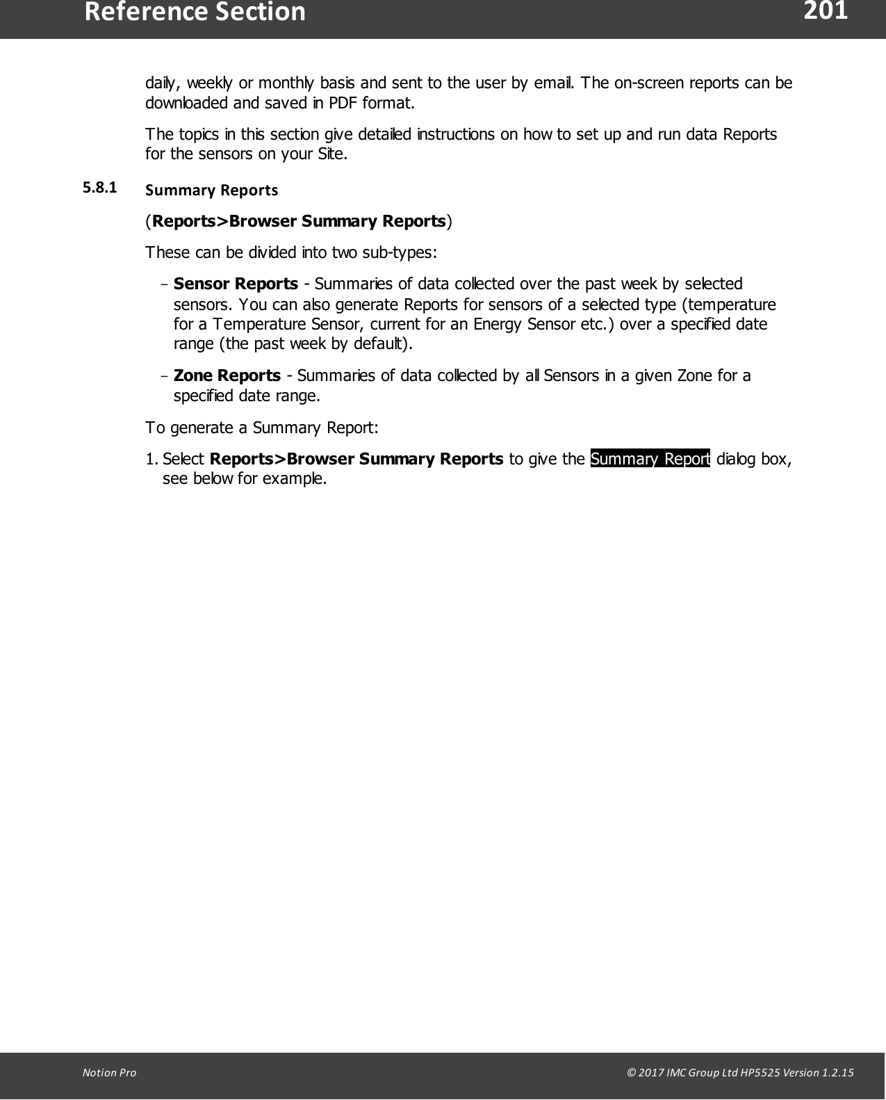 201Notion  Pro                                                                                                                                                                                                                                  &copy; 2017 IMC Group Ltd HP5525 Version 1.2.15Reference Sectiondaily, weekly or monthly basis and sent to the user by email. The on-screen reports can bedownloaded and saved in PDF format.The topics in this section give detailed instructions on how to set up and run data Reportsfor the sensors on your Site.5.8.1 Summary Reports(Reports>Browser Summary Reports)These can be divided into two sub-types:-Sensor Reports - Summaries of data collected over the past week by selectedsensors. You can also generate Reports for sensors of a selected type (temperaturefor a Temperature Sensor, current for an Energy Sensor etc.) over a specified daterange (the past week by default).-Zone Reports - Summaries of data collected by all Sensors in a given Zone for aspecified date range.To generate a Summary Report:1. Select Reports>Browser Summary Reports to give  the Summary Report dialog box,see below for example.