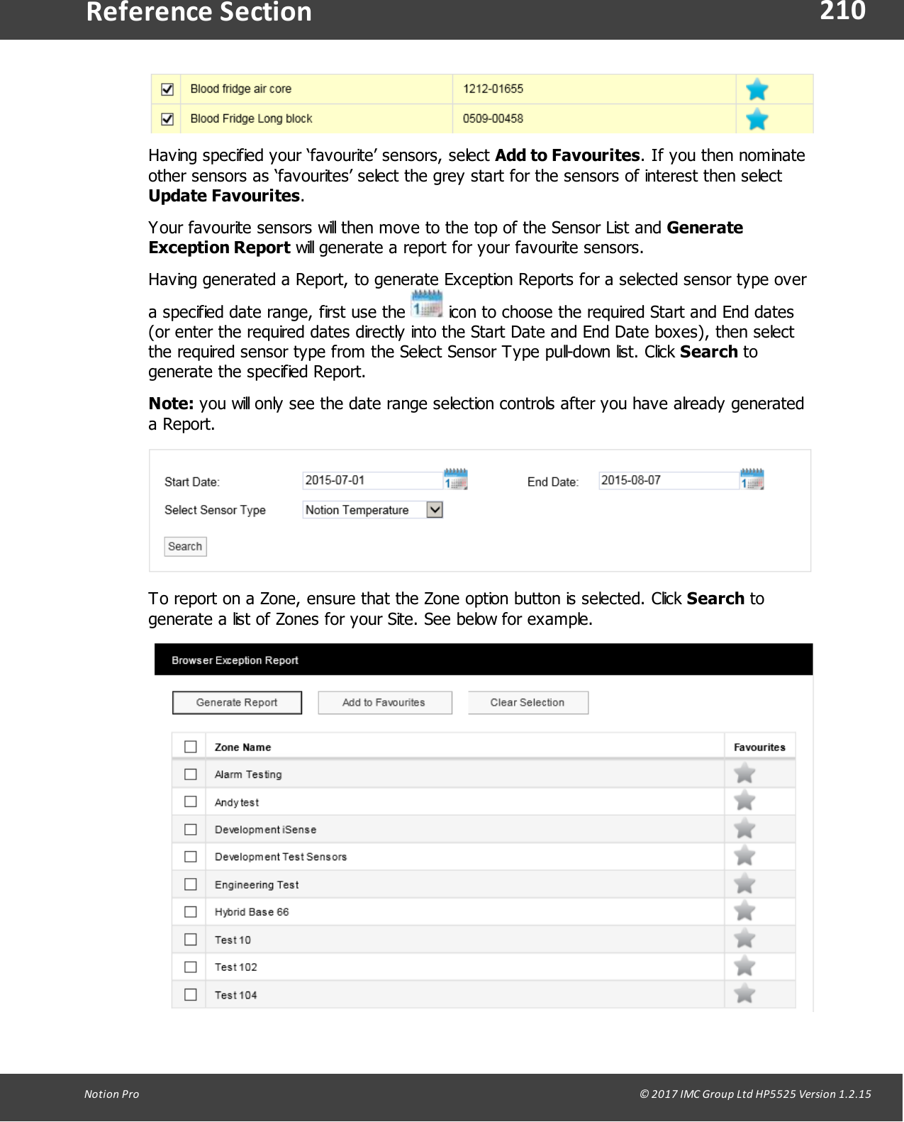 210Notion  Pro                                                                                                                                                                                                                                  &copy; 2017 IMC Group Ltd HP5525 Version 1.2.15Reference SectionHaving specified your &lsquo;favourite&rsquo; sensors, select Add to Favourites. If you then nominateother sensors as &lsquo;favourites&rsquo; select the grey start for the sensors of interest then select Update Favourites.Your favourite sensors will then move to the top of the Sensor List and GenerateException Report will generate a report for your favourite sensors.Having generated a Report, to generate Exception Reports for a selected sensor type overa specified date range, first use the   icon to choose the required Start and End dates(or enter the required dates directly into the Start Date and End Date boxes), then selectthe required sensor type from the Select Sensor Type pull-down list. Click Search togenerate the specified Report.Note: you will only see the date range selection controls after you have already generateda Report.To report on a Zone, ensure that the Zone option button is selected. Click Search togenerate a list of Zones for your Site. See below for example.