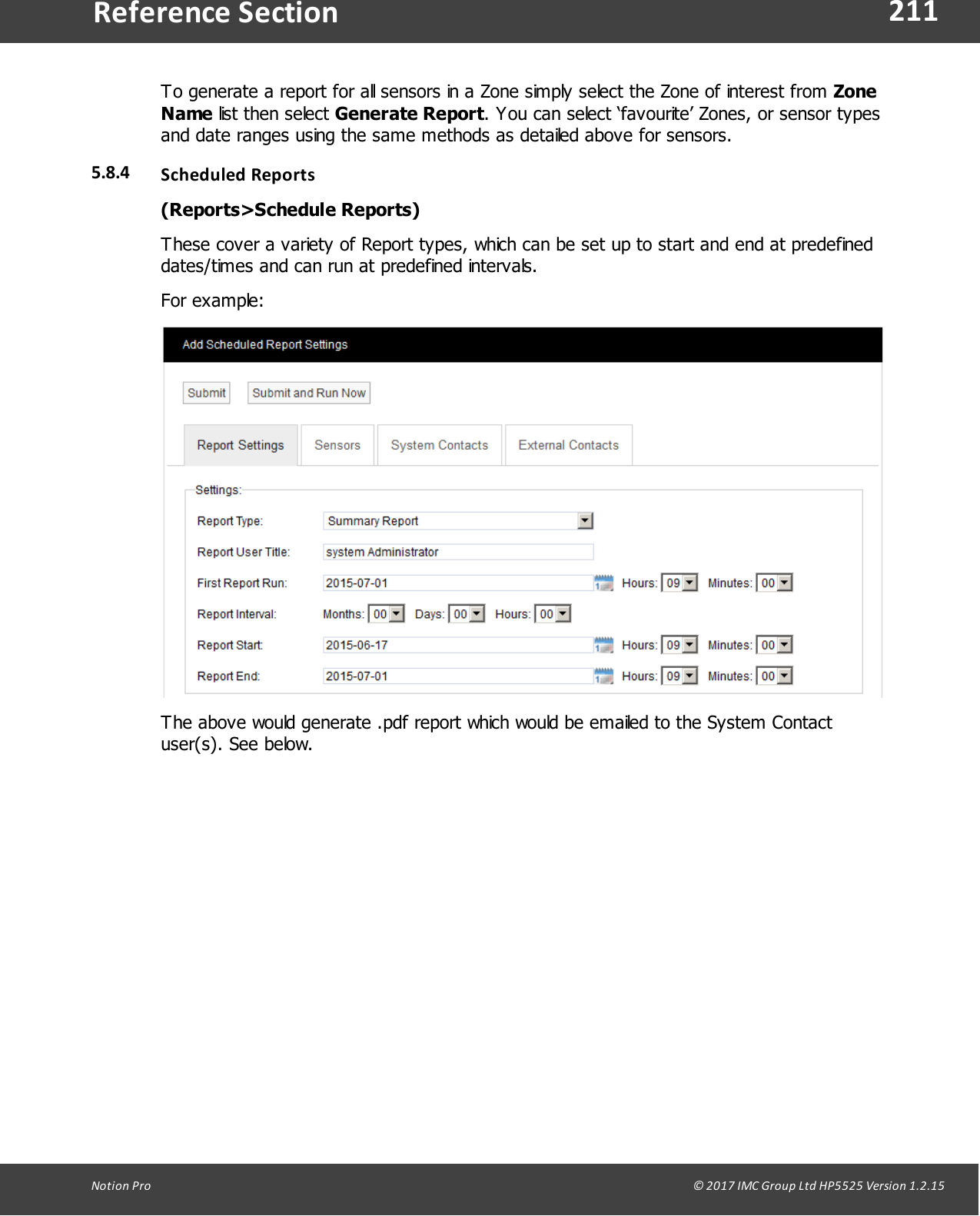 211Notion  Pro                                                                                                                                                                                                                                  &copy; 2017 IMC Group Ltd HP5525 Version 1.2.15Reference SectionTo generate a report for all sensors in a Zone simply select the Zone of interest from ZoneName list  then  select  Generate Report. You can select &lsquo;favourite&rsquo; Zones, or sensor typesand date ranges using the same methods as detailed above for sensors.5.8.4 Scheduled Reports(Reports>Schedule Reports)These cover a variety of Report types, which can be set up to start and end at predefineddates/times and can run at predefined intervals.For example:The above would generate .pdf report which would be emailed to the System Contactuser(s). See below.