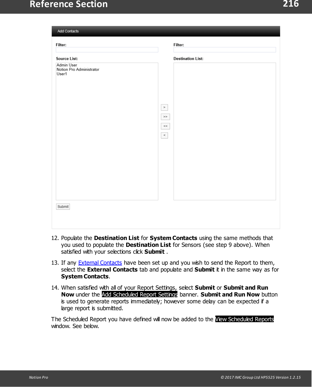 216Notion  Pro                                                                                                                                                                                                                                  &copy; 2017 IMC Group Ltd HP5525 Version 1.2.15Reference Section12. Populate  the  Destination List for System Contacts using the same methods thatyou used to populate the Destination List for Sensors (see step 9 above). Whensatisfied with your selections click Submit .13. If  any  External Contacts have been set up and you wish to send the Report to them,select  the  External Contacts tab and populate and Submit it in the same way as forSystem Contacts.14. When satisfied with all of your Report Settings, select Submit or Submit and RunNow under  the  Add Scheduled Report Settings banner. Submit and Run Now buttonis used to generate reports immediately; however some delay can be expected if alarge report is submitted.The Scheduled Report you have defined will now be added to the View Scheduled Reportswindow. See below.