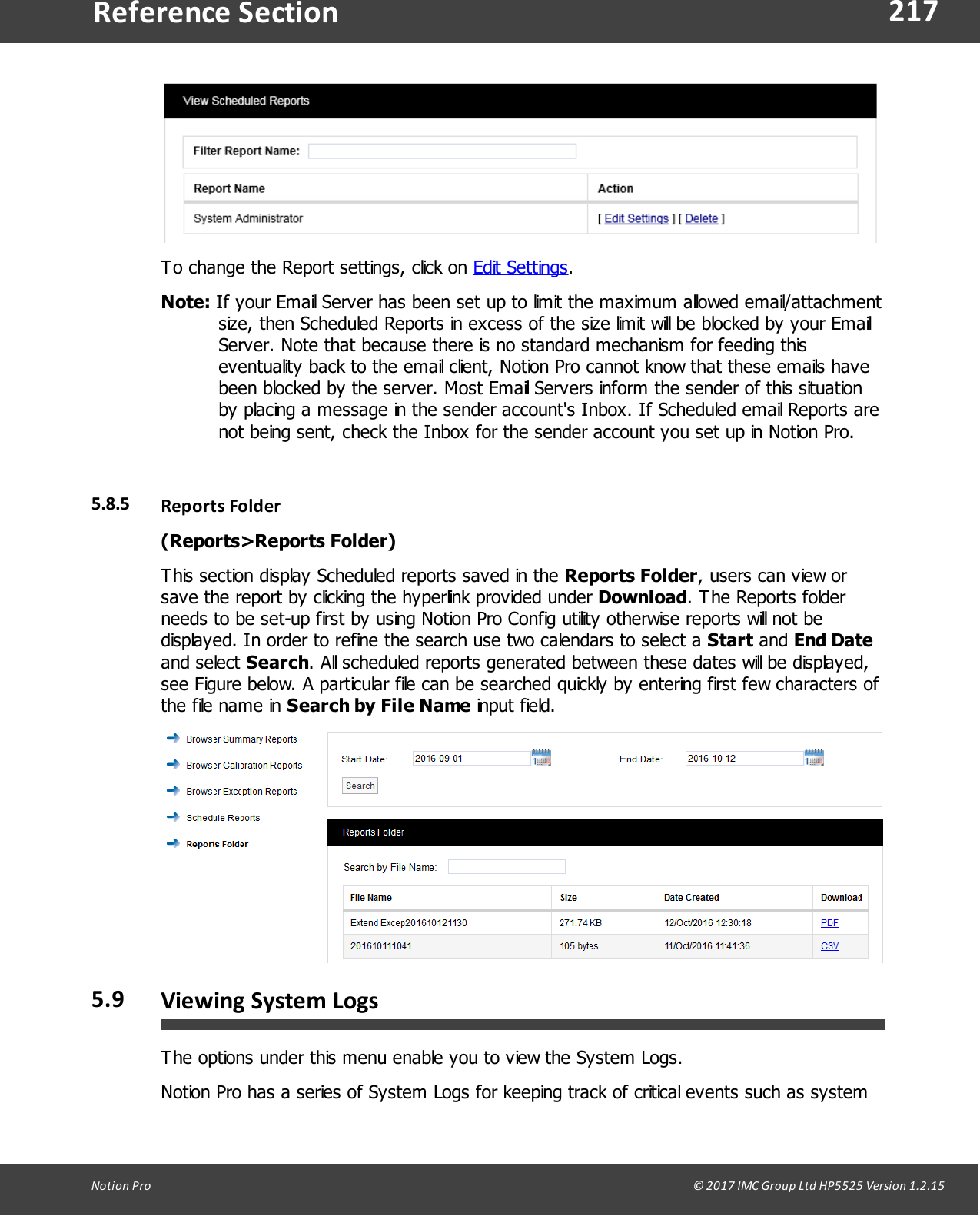 217Notion  Pro                                                                                                                                                                                                                                  &copy; 2017 IMC Group Ltd HP5525 Version 1.2.15Reference SectionTo change the Report settings, click on Edit Settings.Note: If your Email Server has been set up to limit the maximum allowed email/attachmentsize, then Scheduled Reports in excess of the size limit will be blocked by your EmailServer. Note that because there is no standard mechanism for feeding thiseventuality back to the email client, Notion Pro cannot know that these emails havebeen blocked by the server. Most Email Servers inform the sender of this situationby placing a message in the sender account's Inbox. If Scheduled email Reports arenot being sent, check the Inbox for the sender account you set up in Notion Pro.5.8.5 Reports Folder(Reports>Reports Folder)This section display Scheduled reports saved in the Reports Folder, users can view orsave the report by clicking the hyperlink provided under Download. The Reports folderneeds to be set-up first by using Notion Pro Config utility otherwise reports will not bedisplayed. In order to refine the search use two calendars to select a Start and End Dateand  select  Search. All scheduled reports generated between these dates will be displayed,see Figure below. A particular file can be searched quickly by entering first few characters ofthe file name in Search by File Name input field.5.9 Viewing System LogsThe options under this menu enable you to view the System Logs.Notion Pro has a series of System Logs for keeping track of critical events such as system