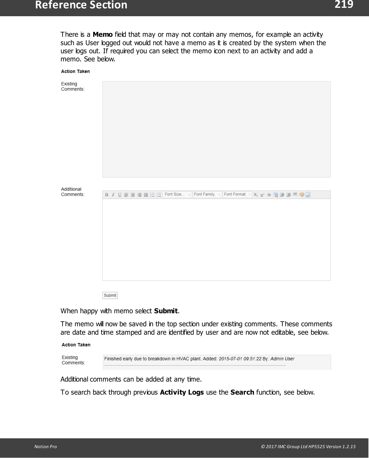 219Notion  Pro                                                                                                                                                                                                                                  &copy; 2017 IMC Group Ltd HP5525 Version 1.2.15Reference SectionThere  is  a  Memo field that may or may not contain any memos, for example an activitysuch as User logged out would not have a memo as it is created by the system when theuser logs out. If required you can select the memo icon next to an activity and add amemo. See below.When happy with memo select Submit.The memo will now be saved in the top section under existing comments. These commentsare date and time stamped and are identified by user and are now not editable, see below.Additional comments can be added at any time.To search back through previous Activity Logs use  the  Search function, see below.