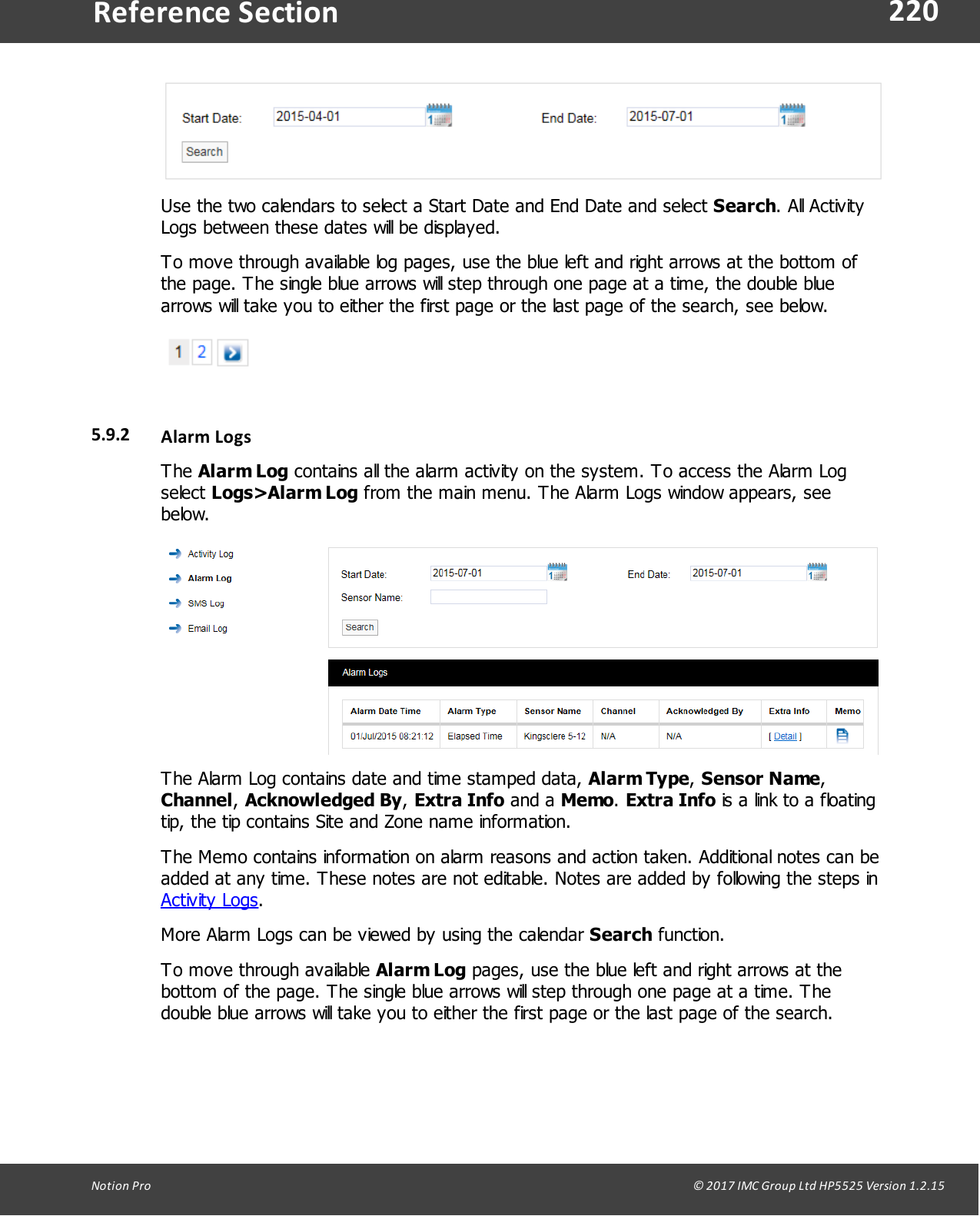 220Notion  Pro                                                                                                                                                                                                                                  &copy; 2017 IMC Group Ltd HP5525 Version 1.2.15Reference SectionUse the two calendars to select a Start Date and End Date and select Search. All ActivityLogs between these dates will be displayed.To move through available log pages, use the blue left and right arrows at the bottom ofthe page. The single blue arrows will step through one page at a time, the double bluearrows will take you to either the first page or the last page of the search, see below.5.9.2 Alarm  LogsThe Alarm Log contains all the alarm activity on the system. To access the Alarm Logselect Logs>Alarm Log from the main menu. The Alarm Logs window appears, seebelow.The Alarm Log contains date and time stamped data, Alarm Type, Sensor Name,Channel, Acknowledged By, Extra Info and  a  Memo. Extra Info is a link to a floatingtip, the tip contains Site and Zone name information.The Memo contains information on alarm reasons and action taken. Additional notes can beadded at any time. These notes are not editable. Notes are added by following the steps in Activity Logs.More Alarm Logs can be viewed by using the calendar Search function.To move through available Alarm Log pages, use the blue left and right arrows at thebottom of the page. The single blue arrows will step through one page at a time. Thedouble blue arrows will take you to either the first page or the last page of the search.