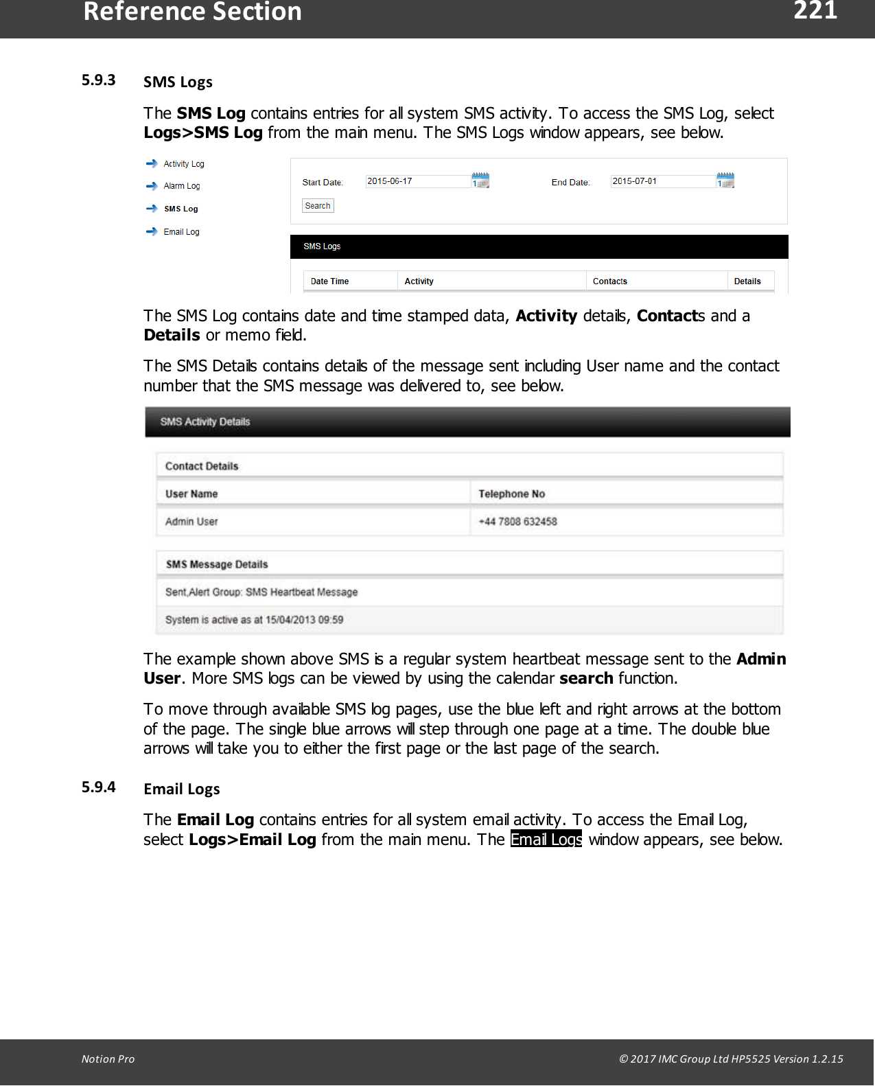 221Notion  Pro                                                                                                                                                                                                                                  &copy; 2017 IMC Group Ltd HP5525 Version 1.2.15Reference Section5.9.3 SMS LogsThe SMS Log contains entries for all system SMS activity. To access the SMS Log, selectLogs>SMS Log from the main menu. The SMS Logs window appears, see below.The SMS Log contains date and time stamped data, Activity details, Contacts and aDetails or memo field.The SMS Details contains details of the message sent including User name and the contactnumber that the SMS message was delivered to, see below.The example shown above SMS is a regular system heartbeat message sent to the AdminUser. More SMS logs can be viewed by using the calendar search function.To move through available SMS log pages, use the blue left and right arrows at the bottomof the page. The single blue arrows will step through one page at a time. The double bluearrows will take you to either the first page or the last page of the search.5.9.4 Email  LogsThe Email Log contains entries for all system email activity. To access the Email Log,select Logs>Email Log from the main menu. The Email Logs window appears, see below.