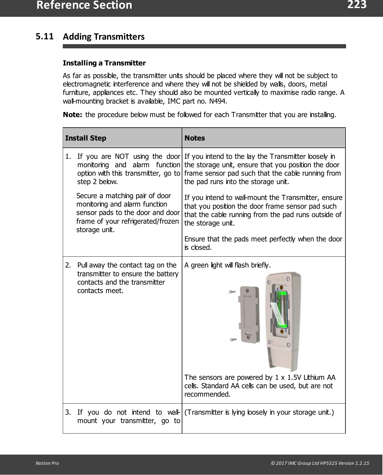 223Notion  Pro                                                                                                                                                                                                                                  &copy; 2017 IMC Group Ltd HP5525 Version 1.2.15Reference Section5.11 Adding TransmittersInstalling a TransmitterAs far as possible, the transmitter units should be placed where they will not be subject toelectromagnetic interference and where they will not be shielded by walls, doors, metalfurniture, appliances etc. They should also be mounted vertically to maximise radio range. Awall-mounting bracket is available, IMC part no. N494.Note: the procedure below must be followed for each Transmitter that you are installing.Install StepNotes1. If  you  are  NOT  using  the  doormonitoring  and  alarm  functionoption with this transmitter, go tostep 2 below.Secure a matching pair of doormonitoring and alarm functionsensor pads to the door and doorframe of your refrigerated/frozenstorage unit.If you intend to the lay the Transmitter loosely inthe storage unit, ensure that you position the doorframe sensor pad such that the cable running fromthe pad runs into the storage unit.If you intend to wall-mount the Transmitter, ensurethat you position the door frame sensor pad suchthat the cable running from the pad runs outside ofthe storage unit.Ensure that the pads meet perfectly when the dooris closed.2. Pull away the contact tag on thetransmitter to ensure the batterycontacts and the transmittercontacts meet.A green light will flash briefly.The sensors are powered by 1 x 1.5V Lithium AAcells. Standard AA cells can be used, but are notrecommended. 3. If  you  do  not  intend  to  wall-mount  your  transmitter,  go  to(Transmitter is lying loosely in your storage unit.)