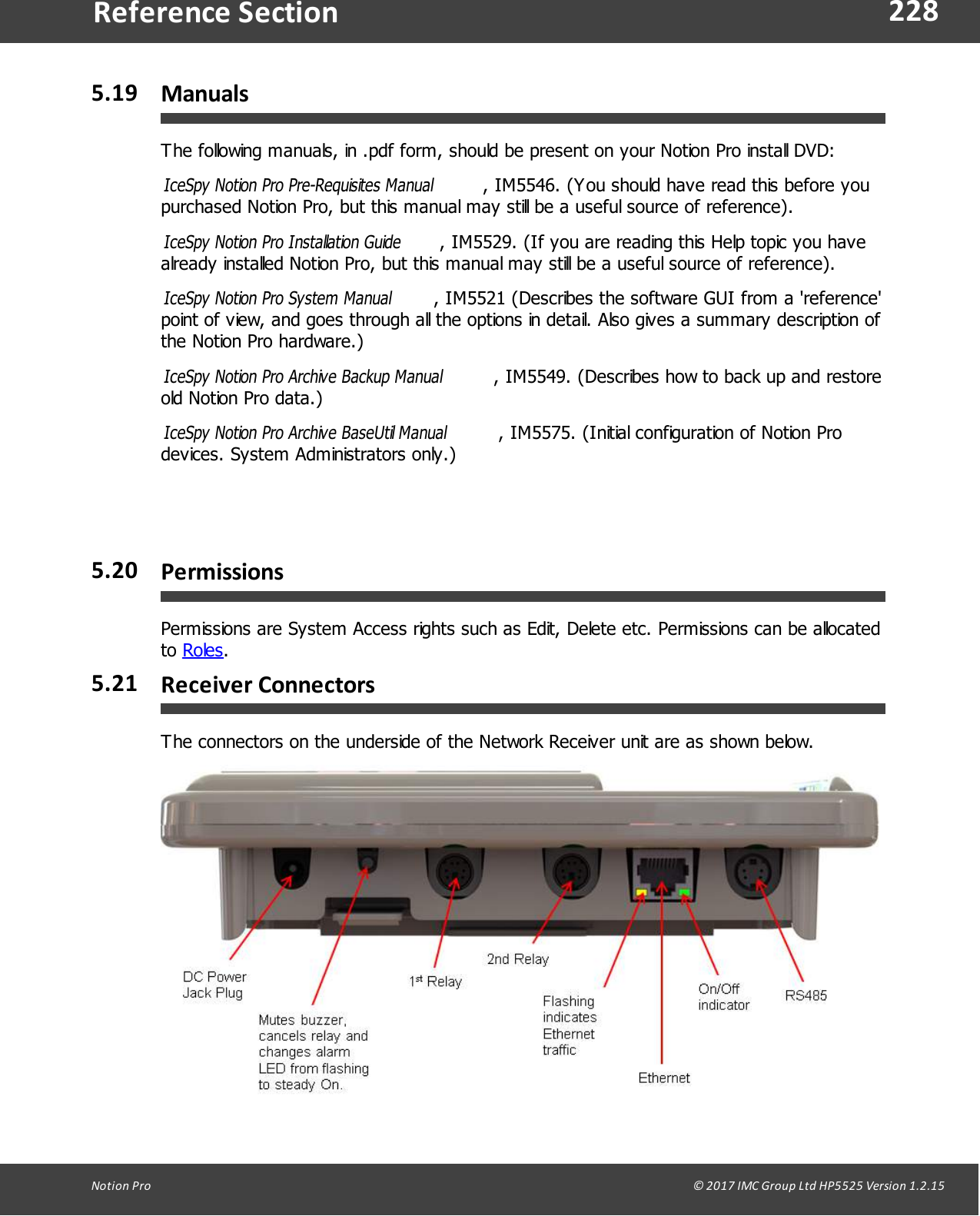 228Notion  Pro                                                                                                                                                                                                                                  &copy; 2017 IMC Group Ltd HP5525 Version 1.2.15Reference Section5.19 ManualsThe following manuals, in .pdf form, should be present on your Notion Pro install DVD:IceSpy Notion Pro Pre-Requisites Manual , IM5546. (You should have read this before youpurchased Notion Pro, but this manual may still be a useful source of reference).IceSpy Notion Pro Installation Guide, IM5529. (If you are reading this Help topic you havealready installed Notion Pro, but this manual may still be a useful source of reference).IceSpy Notion Pro System Manual , IM5521 (Describes the software GUI from a 'reference'point of view, and goes through all the options in detail. Also gives a summary description ofthe Notion Pro hardware.)IceSpy Notion Pro Archive Backup Manual , IM5549. (Describes how to back up and restoreold Notion Pro data.)IceSpy Notion Pro Archive BaseUtil Manual , IM5575. (Initial configuration of Notion Prodevices. System Administrators only.) 5.20 PermissionsPermissions are System Access rights such as Edit, Delete etc. Permissions can be allocatedto Roles.5.21 Receiver ConnectorsThe connectors on the underside of the Network Receiver unit are as shown below.