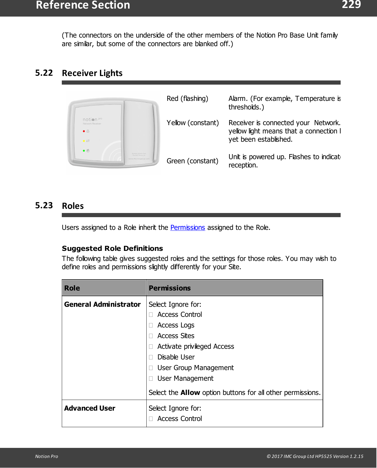 229Notion  Pro                                                                                                                                                                                                                                  &copy; 2017 IMC Group Ltd HP5525 Version 1.2.15Reference Section(The connectors on the underside of the other members of the Notion Pro Base Unit familyare similar, but some of the connectors are blanked off.)5.22 Receiver LightsRed (flashing)Alarm. (For example, Temperature is outsidethresholds.)Yellow (constant)Receiver is connected your  Network. A flashingyellow light means that a connection has notyet been established.Green (constant)Unit is powered up. Flashes to indicate radioreception.5.23 RolesUsers assigned to a Role inherit the Permissions assigned to the Role.Suggested Role DefinitionsThe following table gives suggested roles and the settings for those roles. You may wish todefine roles and permissions slightly differently for your Site.RolePermissionsGeneral AdministratorSelect Ignore for:&middot;Access Control&middot;Access Logs&middot;Access Sites&middot;Activate privileged Access&middot;Disable User&middot;User Group Management&middot;User ManagementSelect  the  Allow option buttons for all other permissions.Advanced UserSelect Ignore for:&middot;Access Control