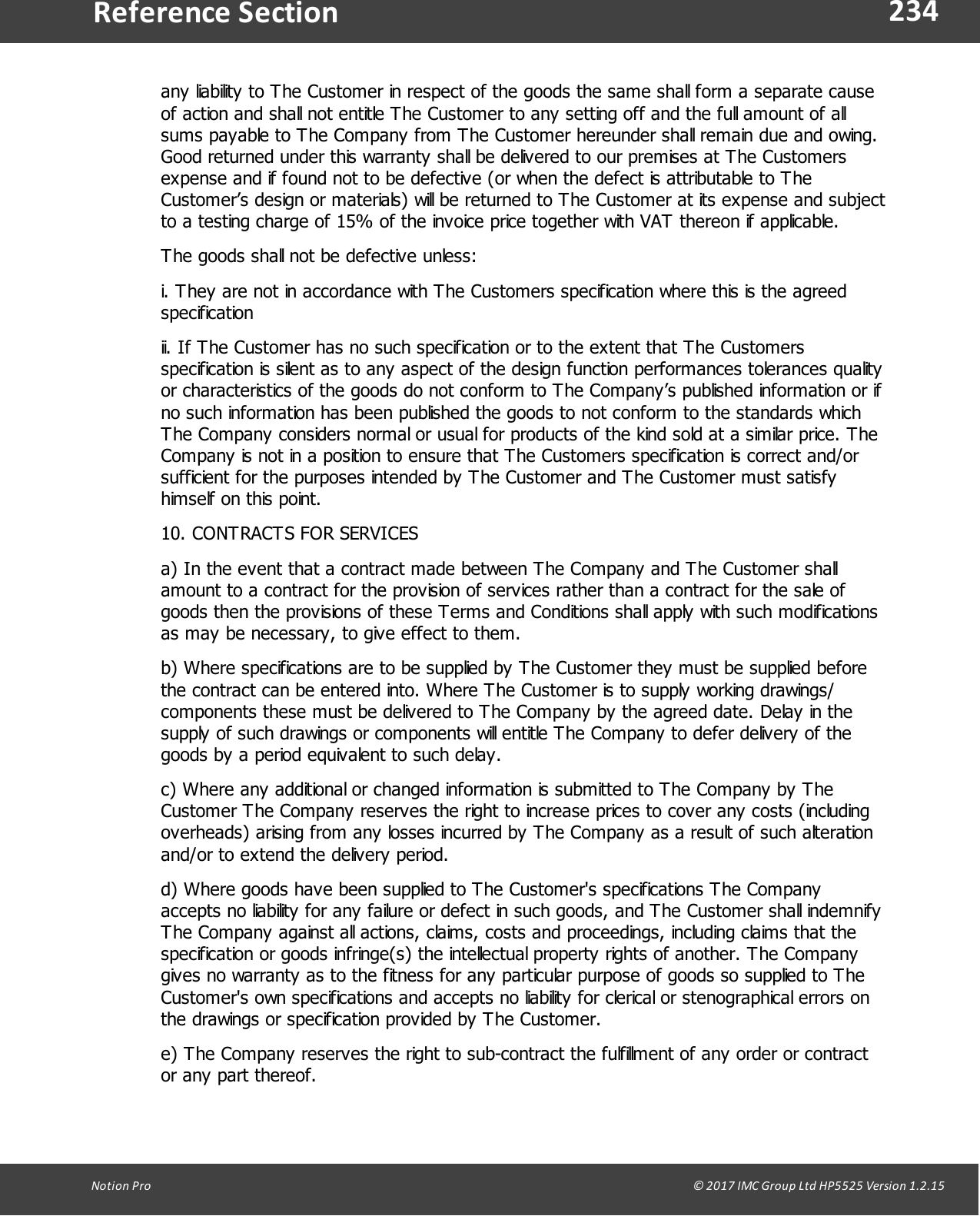 234Notion  Pro                                                                                                                                                                                                                                  &copy; 2017 IMC Group Ltd HP5525 Version 1.2.15Reference Sectionany liability to The Customer in respect of the goods the same shall form a separate causeof action and shall not entitle The Customer to any setting off and the full amount of allsums payable to The Company from The Customer hereunder shall remain due and owing.Good returned under this warranty shall be delivered to our premises at The Customersexpense and if found not to be defective (or when the defect is attributable to TheCustomer&rsquo;s design or materials) will be returned to The Customer at its expense and subjectto a testing charge of 15% of the invoice price together with VAT thereon if applicable.The goods shall not be defective unless:i. They are not in accordance with The Customers specification where this is the agreedspecificationii. If The Customer has no such specification or to the extent that The Customersspecification is silent as to any aspect of the design function performances tolerances qualityor characteristics of the goods do not conform to The Company&rsquo;s published information or ifno such information has been published the goods to not conform to the standards whichThe Company considers normal or usual for products of the kind sold at a similar price. TheCompany is not in a position to ensure that The Customers specification is correct and/orsufficient for the purposes intended by The Customer and The Customer must satisfyhimself on this point.10. CONTRACTS FOR SERVICESa) In the event that a contract made between The Company and The Customer shallamount to a contract for the provision of services rather than a contract for the sale ofgoods then the provisions of these Terms and Conditions shall apply with such modificationsas may be necessary, to give effect to them.b) Where specifications are to be supplied by The Customer they must be supplied beforethe contract can be entered into. Where The Customer is to supply working drawings/components these must be delivered to The Company by the agreed date. Delay in thesupply of such drawings or components will entitle The Company to defer delivery of thegoods by a period equivalent to such delay.c) Where any additional or changed information is submitted to The Company by TheCustomer The Company reserves the right to increase prices to cover any costs (includingoverheads) arising from any losses incurred by The Company as a result of such alterationand/or to extend the delivery period.d) Where goods have been supplied to The Customer's specifications The Companyaccepts no liability for any failure or defect in such goods, and The Customer shall indemnifyThe Company against all actions, claims, costs and proceedings, including claims that thespecification or goods infringe(s) the intellectual property rights of another. The Companygives no warranty as to the fitness for any particular purpose of goods so supplied to TheCustomer's own specifications and accepts no liability for clerical or stenographical errors onthe drawings or specification provided by The Customer.e) The Company reserves the right to sub-contract the fulfillment of any order or contractor any part thereof.