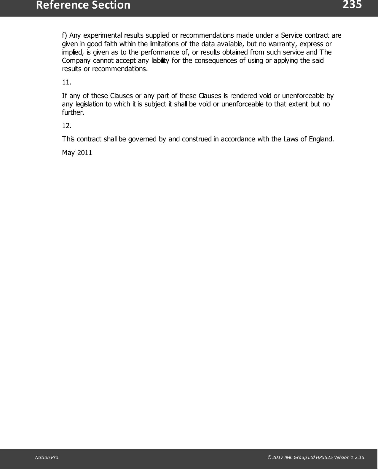 235Notion  Pro                                                                                                                                                                                                                                  &copy; 2017 IMC Group Ltd HP5525 Version 1.2.15Reference Sectionf) Any experimental results supplied or recommendations made under a Service contract aregiven in good faith within the limitations of the data available, but no warranty, express orimplied, is given as to the performance of, or results obtained from such service and TheCompany cannot accept any liability for the consequences of using or applying the saidresults or recommendations.11.If any of these Clauses or any part of these Clauses is rendered void or unenforceable byany legislation to which it is subject it shall be void or unenforceable to that extent but nofurther.12.This contract shall be governed by and construed in accordance with the Laws of England.May 2011