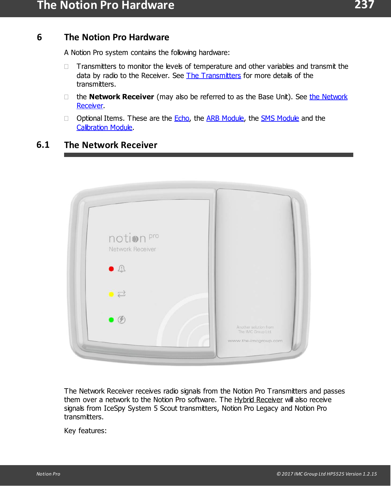 237Notion  Pro                                                                                                                                                                                                                                  &copy; 2017 IMC Group Ltd HP5525 Version 1.2.15The Notion Pro Hardware6The Notion Pro HardwareA Notion Pro system contains the following hardware:&middot;Transmitters to monitor the levels of temperature and other variables and transmit thedata by radio to the Receiver. See The Transmitters for more details of thetransmitters.&middot;the Network Receiver (may also be referred to as the Base Unit). See the NetworkReceiver.&middot;Optional Items. These are the Echo,  the  ARB Module,  the  SMS Module and theCalibration Module. 6.1 The Network ReceiverThe Network Receiver receives radio signals from the Notion Pro Transmitters and passesthem over a network to the Notion Pro software. The Hybrid Receiver will also receivesignals from IceSpy System 5 Scout transmitters, Notion Pro Legacy and Notion Protransmitters. Key features: