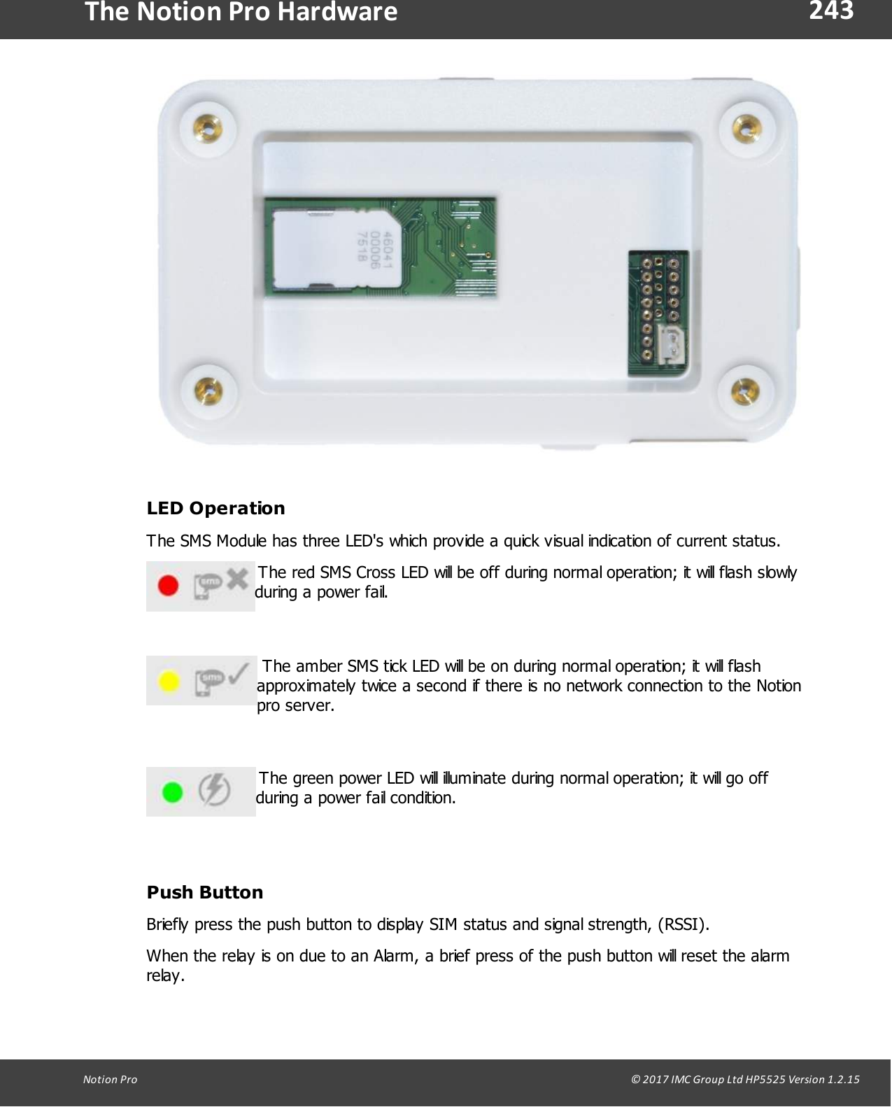 243Notion  Pro                                                                                                                                                                                                                                  &copy; 2017 IMC Group Ltd HP5525 Version 1.2.15The Notion Pro HardwareLED OperationThe SMS Module has three LED's which provide a quick visual indication of current status. The red SMS Cross LED will be off during normal operation; it will flash slowlyduring a power fail. The amber SMS tick LED will be on during normal operation; it will flashapproximately twice a second if there is no network connection to the Notionpro server. The green power LED will illuminate during normal operation; it will go offduring a power fail condition.Push ButtonBriefly press the push button to display SIM status and signal strength, (RSSI).When the relay is on due to an Alarm, a brief press of the push button will reset the alarmrelay.
