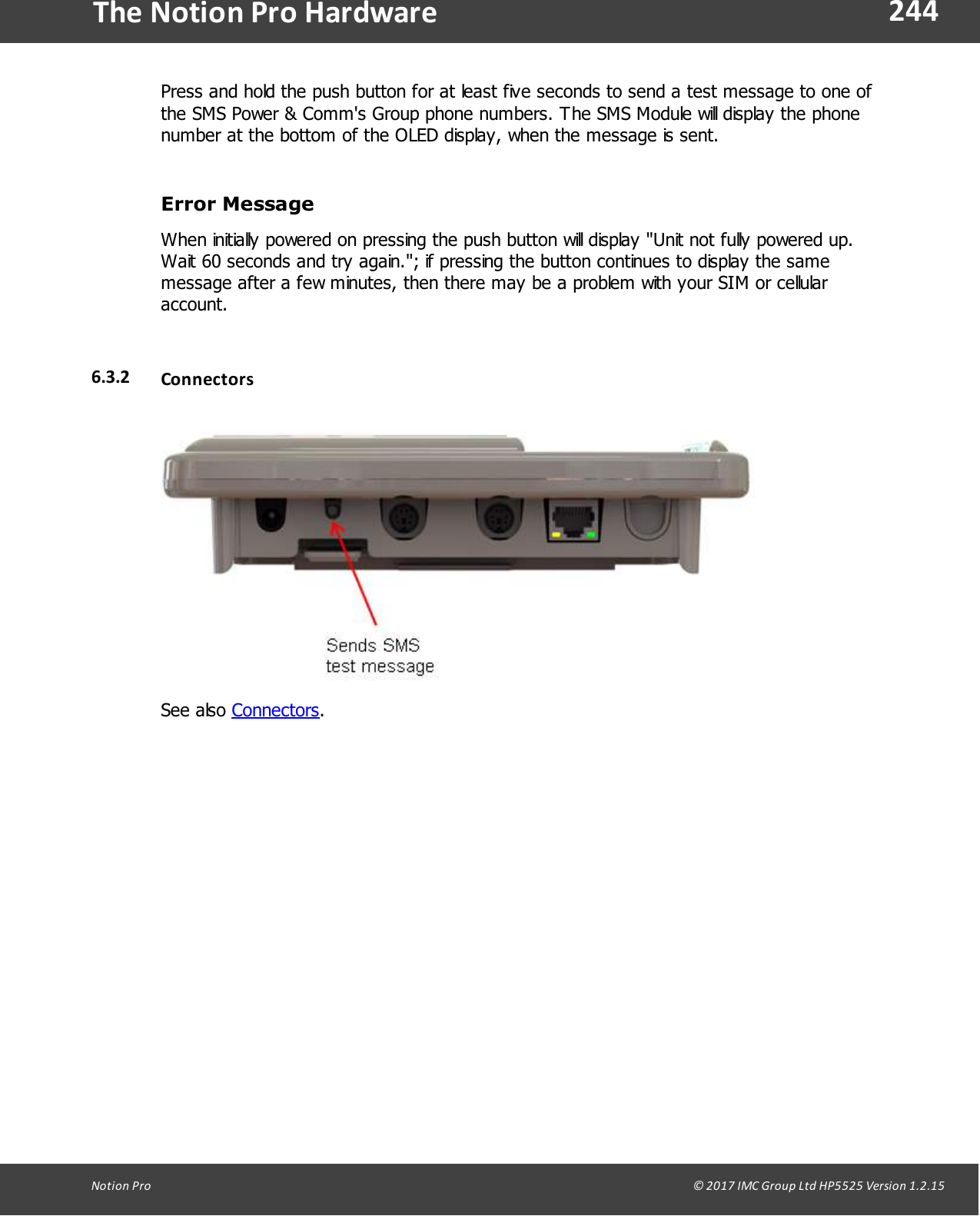244Notion  Pro                                                                                                                                                                                                                                  &copy; 2017 IMC Group Ltd HP5525 Version 1.2.15The Notion Pro HardwarePress and hold the push button for at least five seconds to send a test message to one ofthe SMS Power &amp; Comm's Group phone numbers. The SMS Module will display the phonenumber at the bottom of the OLED display, when the message is sent.Error  Message When initially powered on pressing the push button will display "Unit not fully powered up.Wait 60 seconds and try again."; if pressing the button continues to display the samemessage after a few minutes, then there may be a problem with your SIM or cellularaccount. 6.3.2 ConnectorsSee  also  Connectors.