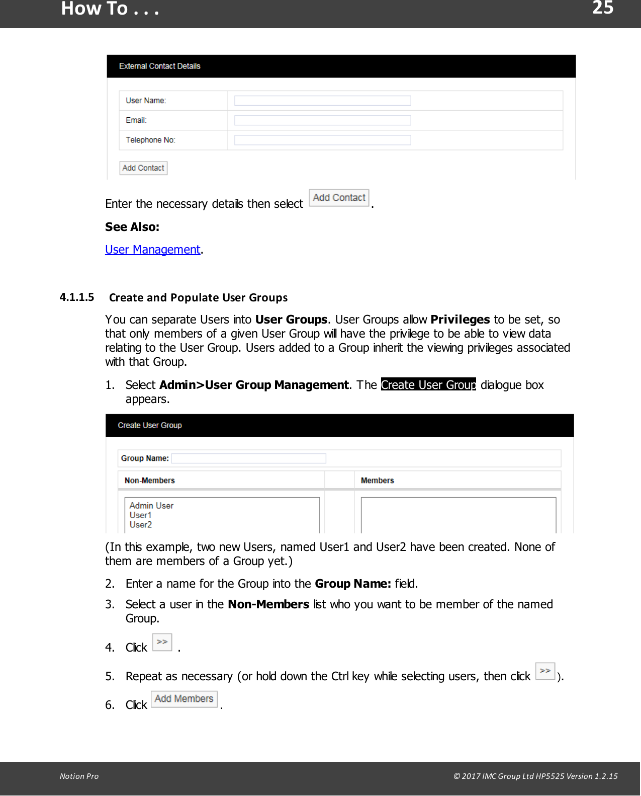 25Notion  Pro                                                                                                                                                                                                                                  &copy; 2017 IMC Group Ltd HP5525 Version 1.2.15How To . . .Enter the necessary details then select  .See Also:User Management.4.1.1.5 Create and Populate User  GroupsYou can separate Users into User Groups. User Groups allow Privileges to be set, sothat only members of a given User Group will have the privilege to be able to view datarelating to the User Group. Users added to a Group inherit the viewing privileges associatedwith that Group.1. Select Admin>User Group Management.  The  Create User Group dialogue boxappears.(In this example, two new Users, named User1 and User2 have been created. None ofthem are members of a Group yet.)2. Enter a name for the Group into the Group Name: field.3. Select a user in the Non-Members list who you want to be member of the namedGroup.4. Click   .5. Repeat as necessary (or hold down the Ctrl key while selecting users, then click  ).6. Click  .