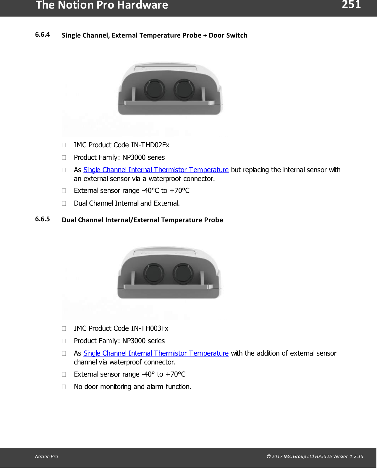 251Notion  Pro                                                                                                                                                                                                                                  &copy; 2017 IMC Group Ltd HP5525 Version 1.2.15The Notion Pro Hardware6.6.4 Single Channel, External  Temperature Probe  + Door Switch&middot;IMC Product Code IN-THD02Fx&middot;Product Family: NP3000 series&middot;As Single Channel Internal Thermistor Temperature but replacing the internal sensor withan external sensor via a waterproof connector.&middot;External sensor range -40&deg;C to +70&deg;C&middot;Dual Channel Internal and External.6.6.5 Dual Channel Internal/External  Temperature Probe&middot;IMC Product Code IN-TH003Fx&middot;Product Family: NP3000 series&middot;As Single Channel Internal Thermistor Temperature with the addition of external sensorchannel via waterproof connector.&middot;External sensor range -40&deg; to +70&deg;C&middot;No door monitoring and alarm function.