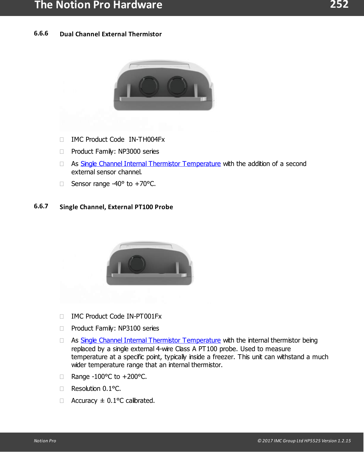 252Notion  Pro                                                                                                                                                                                                                                  &copy; 2017 IMC Group Ltd HP5525 Version 1.2.15The Notion Pro Hardware6.6.6 Dual Channel External  Thermistor&middot;IMC Product Code  IN-TH004Fx&middot;Product Family: NP3000 series&middot;As Single Channel Internal Thermistor Temperature with the addition of a secondexternal sensor channel.&middot;Sensor range -40&deg; to +70&deg;C.6.6.7 Single Channel, External  PT100 Probe&middot;IMC Product Code IN-PT001Fx&middot;Product Family: NP3100 series&middot;As Single Channel Internal Thermistor Temperature with the internal thermistor beingreplaced by a single external 4-wire Class A PT100 probe. Used to measuretemperature at a specific point, typically inside a freezer. This unit can withstand a muchwider temperature range that an internal thermistor.&middot;Range -100&deg;C to +200&deg;C.&middot;Resolution 0.1&deg;C.&middot;Accuracy &plusmn; 0.1&deg;C calibrated.