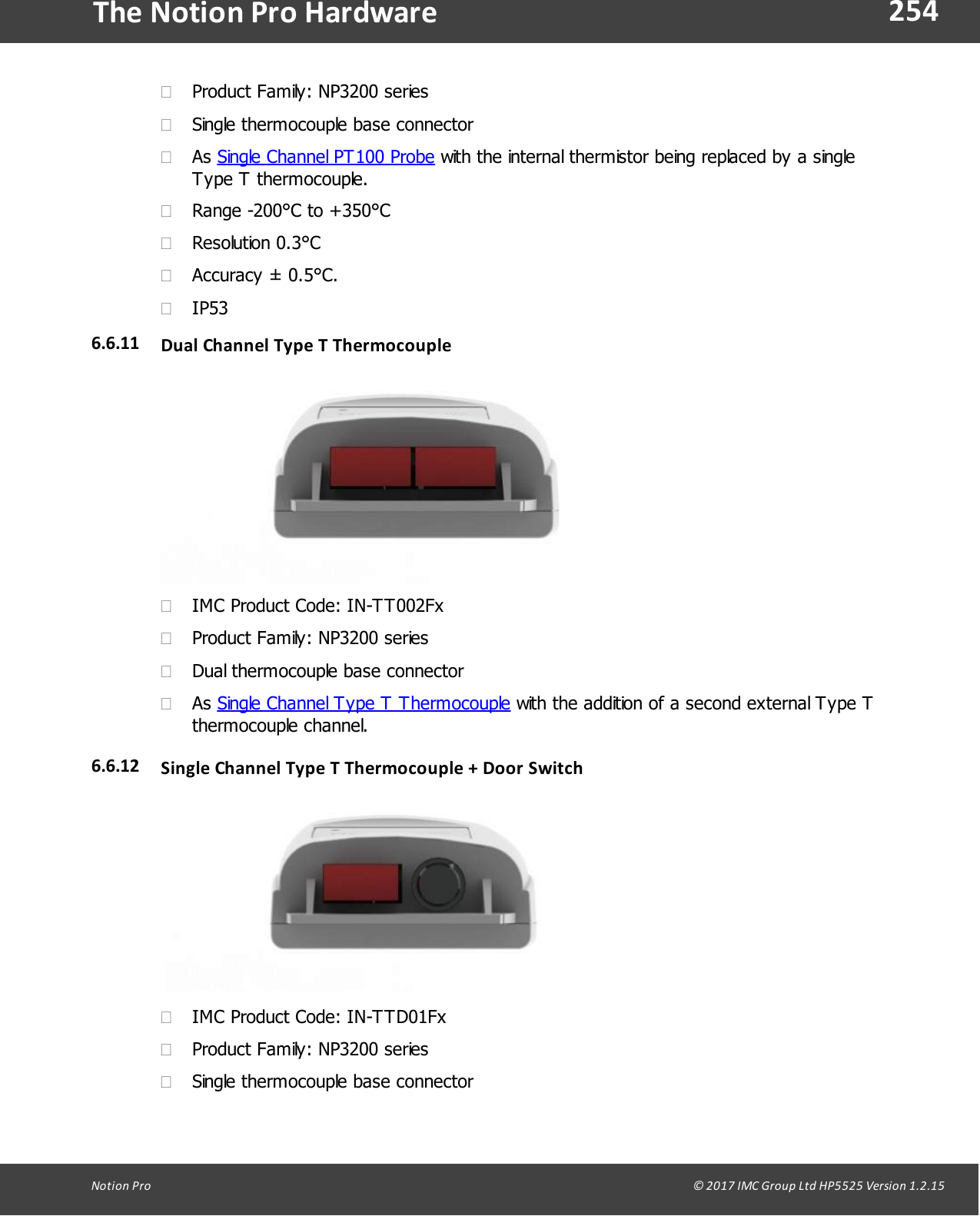 254Notion  Pro                                                                                                                                                                                                                                  &copy; 2017 IMC Group Ltd HP5525 Version 1.2.15The Notion Pro Hardware&middot;Product Family: NP3200 series&middot;Single thermocouple base connector&middot;As Single Channel PT100 Probe with the internal thermistor being replaced by a singleType T thermocouple.&middot;Range -200&deg;C to +350&deg;C&middot;Resolution 0.3&deg;C&middot;Accuracy &plusmn; 0.5&deg;C.&middot;IP536.6.11 Dual  Channel Type T Thermocouple&middot;IMC Product Code: IN-TT002Fx&middot;Product Family: NP3200 series&middot;Dual thermocouple base connector&middot;As Single Channel Type T Thermocouple with the addition of a second external Type Tthermocouple channel.6.6.12 Single Channel Type  T Thermocouple + Door Switch &middot;IMC Product Code: IN-TTD01Fx&middot;Product Family: NP3200 series&middot;Single thermocouple base connector