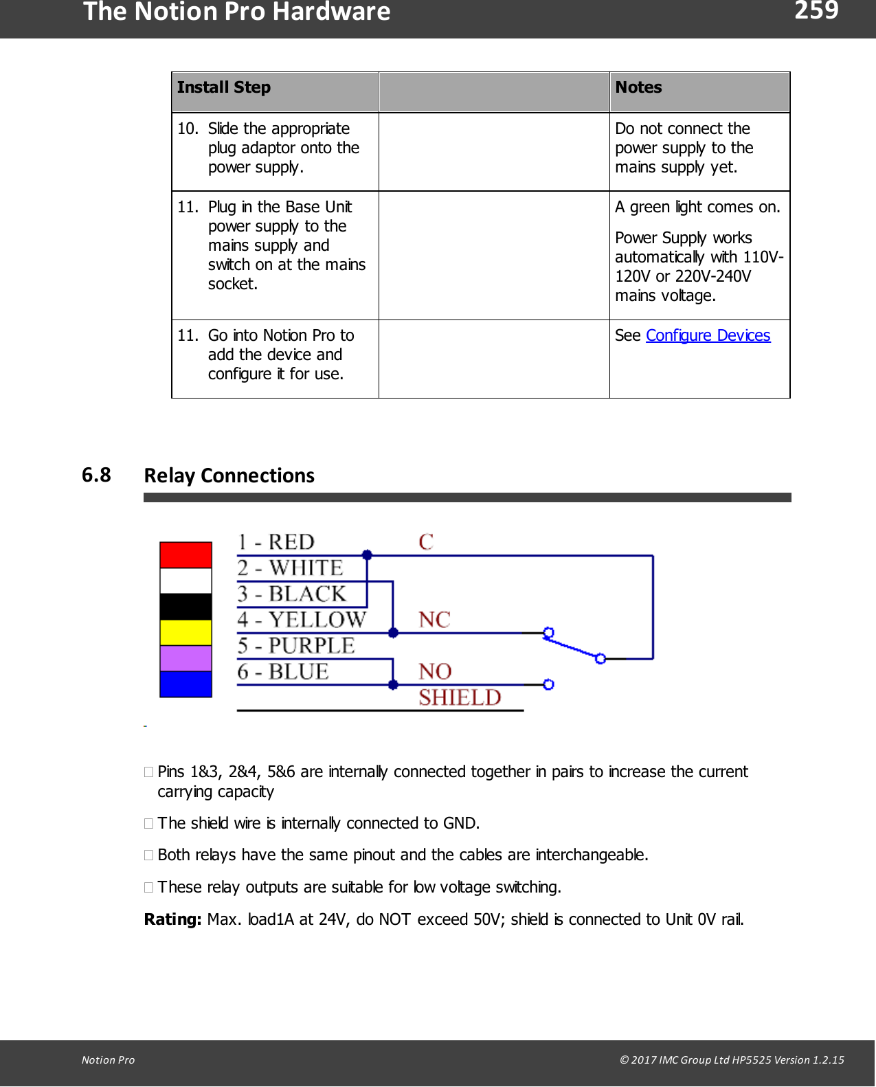 259Notion  Pro                                                                                                                                                                                                                                  &copy; 2017 IMC Group Ltd HP5525 Version 1.2.15The Notion Pro HardwareInstall StepNotes10. Slide  the  appropriateplug adaptor onto thepower supply.Do not connect thepower supply to themains supply yet.11. Plug in the Base Unitpower supply to themains supply andswitch on at the mainssocket.A green light comes on.Power Supply worksautomatically with 110V-120V or 220V-240Vmains voltage.11. Go into Notion Pro toadd the device and configure it for use.See Configure Devices6.8 Relay Connections&middot;Pins 1&amp;3, 2&amp;4, 5&amp;6 are internally connected together in pairs to increase the currentcarrying capacity&middot;The shield wire is internally connected to GND.&middot;Both relays have the same pinout and the cables are interchangeable.&middot;These relay outputs are suitable for low voltage switching. Rating: Max. load1A at 24V, do NOT exceed 50V; shield is connected to Unit 0V rail.