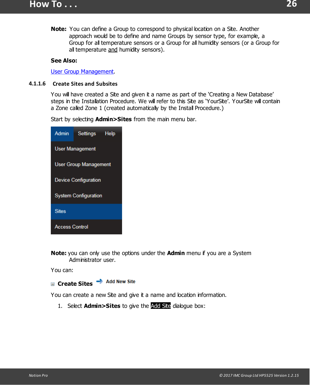 26Notion  Pro                                                                                                                                                                                                                                  &copy; 2017 IMC Group Ltd HP5525 Version 1.2.15How To . . .Note:    You can define a Group to correspond to physical location on a Site. Anotherapproach would be to define and name Groups by sensor type, for example, aGroup for all temperature sensors or a Group for all humidity sensors (or a Group forall  temperature  and humidity sensors).See Also:User Group Management.4.1.1.6 Create Sites  and  SubsitesYou will have created a Site and given it a name as part of the &lsquo;Creating a New Database&rsquo;steps in the Installation Procedure. We will refer to this Site as &lsquo;YourSite&rsquo;. YourSite will containa Zone called Zone 1 (created automatically by the Install Procedure.)Start  by  selecting  Admin>Sites from the main menu bar.Note: you can only use the options under the Admin menu if you are a SystemAdministrator user.You can:Create Sites You can create a new Site and give it a name and location information.1. Select Admin>Sites to  give  the Add Site dialogue box: