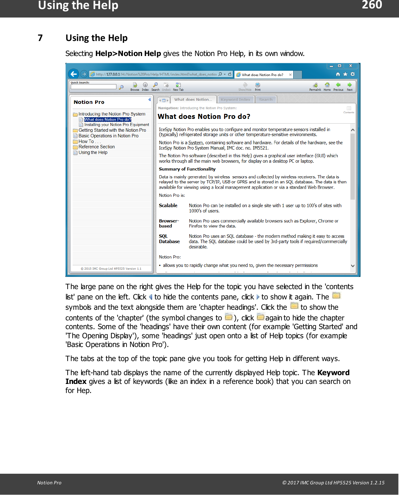 260Notion  Pro                                                                                                                                                                                                                                  &copy; 2017 IMC Group Ltd HP5525 Version 1.2.15Using the  Help7Using the HelpSelecting Help>Notion Help gives the Notion Pro Help, in its own window.The large pane on the right gives the Help for the topic you have selected in the 'contentslist' pane on the left. Click   to hide the contents pane, click   to show it again. The symbols and the text alongside them are 'chapter headings'. Click the   to show thecontents of the 'chapter' (the symbol changes to  ),  click  again to hide the chaptercontents. Some of the 'headings' have their own content (for example 'Getting Started' and'The Opening Display'), some 'headings' just open onto a list of Help topics (for example'Basic Operations in Notion Pro').The tabs at the top of the topic pane give you tools for getting Help in different ways.The left-hand tab displays the name of the currently displayed Help topic. The KeywordIndex gives a list of keywords (like an index in a reference book) that you can search onfor Hep.