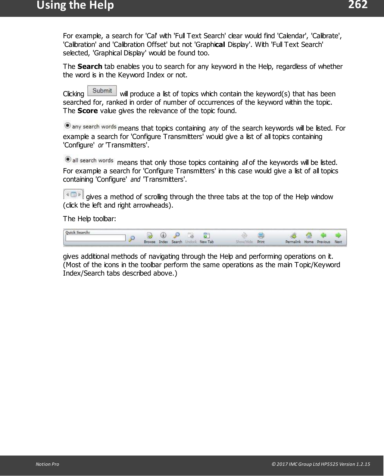 262Notion  Pro                                                                                                                                                                                                                                  &copy; 2017 IMC Group Ltd HP5525 Version 1.2.15Using the  HelpFor example, a search for 'Cal' with 'Full Text Search' clear would find 'Calendar', 'Calibrate','Calibration' and 'Calibration Offset' but not 'Graphical Display'. With 'Full Text Search'selected, 'Graphical Display' would be found too.The Search tab enables you to search for any keyword in the Help, regardless of whetherthe word is in the Keyword Index or not.Clicking   will produce a list of topics which contain the keyword(s) that has beensearched for, ranked in order of number of occurrences of the keyword within the topic.The Score value gives the relevance of the topic found.means that topics containing any of the search keywords will be listed. Forexample a search for 'Configure Transmitters' would give a list of all topics containing'Configure' or 'Transmitters'. means that only those topics containing all of the keywords will be listed.For example a search for 'Configure Transmitters' in this case would give a list of all topicscontaining  'Configure' and 'Transmitters'. gives a method of scrolling through the three tabs at the top of the Help window(click the left and right arrowheads).The Help toolbar:gives additional methods of navigating through the Help and performing operations on it.(Most of the icons in the toolbar perform the same operations as the main Topic/KeywordIndex/Search tabs described above.)