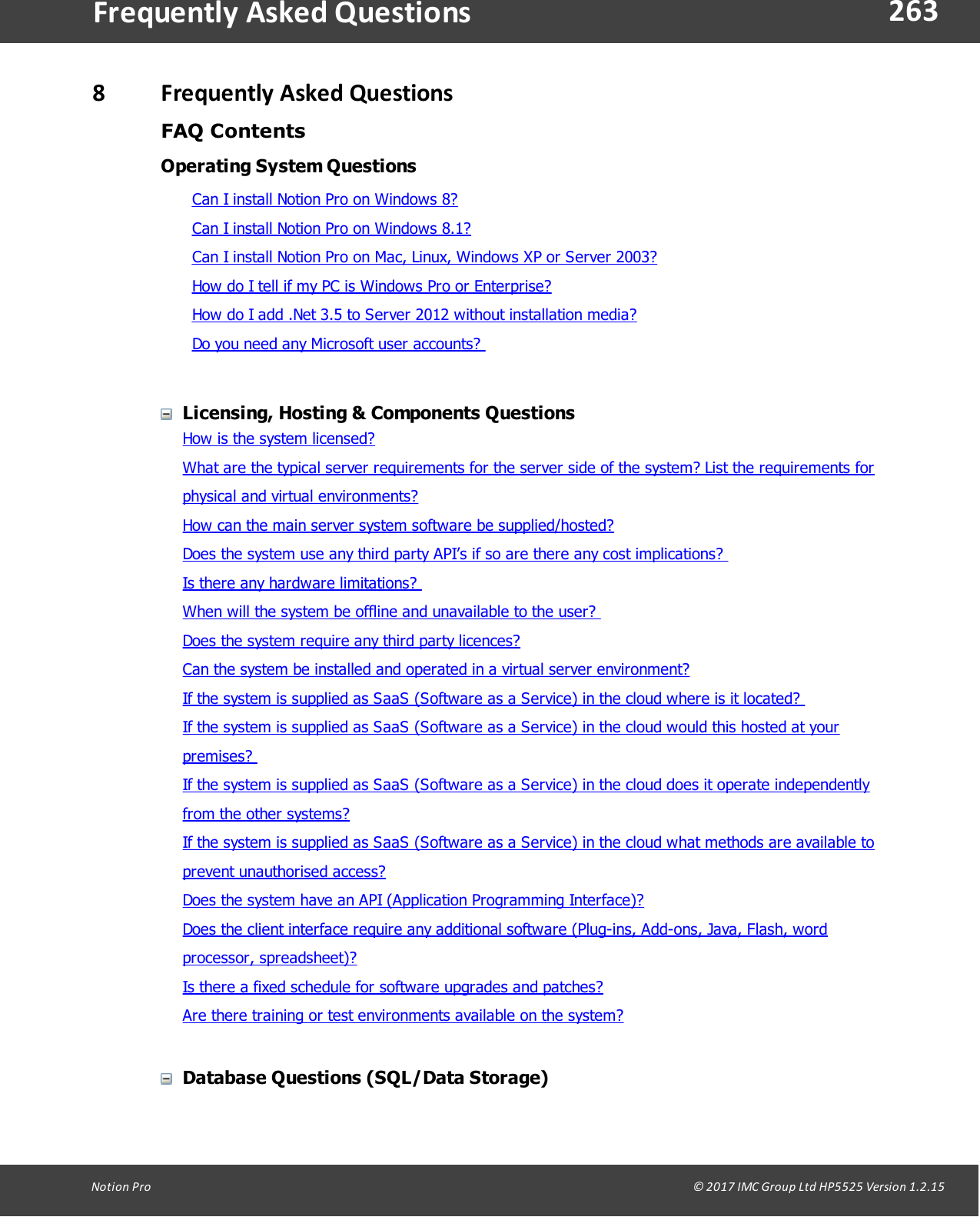 263Notion  Pro                                                                                                                                                                                                                                  &copy; 2017 IMC Group Ltd HP5525 Version 1.2.15Frequently  Asked Questions8Frequently Asked QuestionsFAQ ContentsOperating System QuestionsCan I install Notion Pro on Windows 8?Can I install Notion Pro on Windows 8.1?Can I install Notion Pro on Mac, Linux, Windows XP or Server 2003?How do I tell if my PC is Windows Pro or Enterprise?How do I add .Net 3.5 to Server 2012 without installation media?Do you need any Microsoft user accounts? Licensing, Hosting &amp; Components QuestionsHow is the system licensed?What are the typical server requirements for the server side of the system? List the requirements forphysical and virtual environments? How can the main server system software be supplied/hosted? Does the system use any third party API&rsquo;s if so are there any cost implications? Is there any hardware limitations? When will the system be offline and unavailable to the user? Does the system require any third party licences?Can the system be installed and operated in a virtual server environment?If the system is supplied as SaaS (Software as a Service) in the cloud where is it located? If the system is supplied as SaaS (Software as a Service) in the cloud would this hosted at yourpremises? If the system is supplied as SaaS (Software as a Service) in the cloud does it operate independentlyfrom the other systems?If the system is supplied as SaaS (Software as a Service) in the cloud what methods are available toprevent unauthorised access?Does the system have an API (Application Programming Interface)?Does the client interface require any additional software (Plug-ins, Add-ons, Java, Flash, wordprocessor, spreadsheet)?Is there a fixed schedule for software upgrades and patches?Are there training or test environments available on the system?Database Questions (SQL/Data Storage)