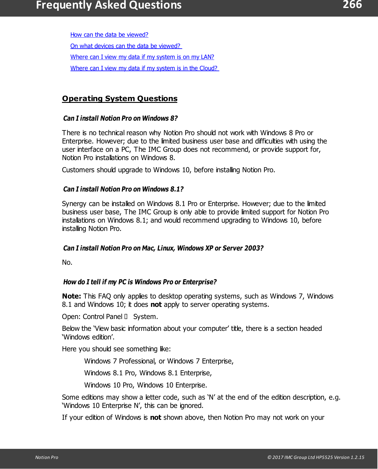 266Notion  Pro                                                                                                                                                                                                                                  &copy; 2017 IMC Group Ltd HP5525 Version 1.2.15Frequently  Asked QuestionsHow can the data be viewed?On what devices can the data be viewed? Where can I view my data if my system is on my LAN? Where can I view my data if my system is in the Cloud? Operating System QuestionsCan I install Notion Pro on Windows 8?There is no technical reason why Notion Pro should not work with Windows 8 Pro orEnterprise. However; due to the limited business user base and difficulties with using theuser interface on a PC, The IMC Group does not recommend, or provide support for,Notion Pro installations on Windows 8. Customers should upgrade to Windows 10, before installing Notion Pro.Can I install Notion Pro on Windows 8.1?Synergy can be installed on Windows 8.1 Pro or Enterprise. However; due to the limitedbusiness user base, The IMC Group is only able to provide limited support for Notion Proinstallations on Windows 8.1; and would recommend upgrading to Windows 10, beforeinstalling Notion Pro.Can I install Notion Pro on Mac, Linux, Windows XP or Server 2003?No.How do I tell if my PC is Windows Pro or Enterprise?Note: This FAQ only applies to desktop operating systems, such as Windows 7, Windows8.1 and Windows 10; it does not apply to server operating systems.Open: Control  Panel  &agrave; System.Below the &lsquo;View basic information about your computer&rsquo; title, there is a section headed&lsquo;Windows  edition&rsquo;. Here you should see something like:Windows 7 Professional, or Windows 7 Enterprise, Windows 8.1 Pro, Windows 8.1 Enterprise,Windows 10 Pro, Windows 10 Enterprise.Some editions may show a letter code, such as &lsquo;N&rsquo; at the end of the edition description, e.g.&lsquo;Windows 10 Enterprise N&rsquo;, this can be ignored.If your edition of Windows is not shown above, then Notion Pro may not work on your