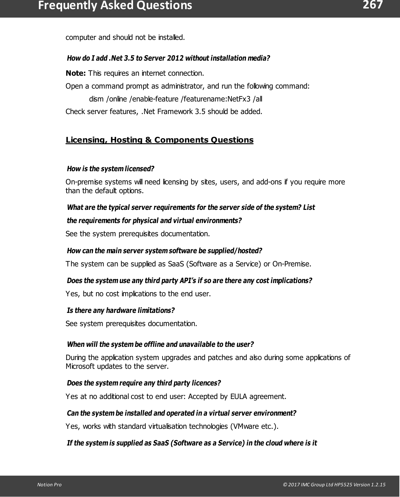267Notion  Pro                                                                                                                                                                                                                                  &copy; 2017 IMC Group Ltd HP5525 Version 1.2.15Frequently  Asked Questionscomputer and should not be installed.How do I add .Net 3.5 to Server 2012 without installation media?Note: This requires an internet connection. Open a command prompt as administrator, and run the following command:dism /online /enable-feature /featurename:NetFx3 /allCheck server features, .Net Framework 3.5 should be added.Licensing, Hosting &amp; Components QuestionsHow  is  the system licensed? On-premise systems will need licensing by sites, users, and add-ons if you require morethan the default options.What are the typical server requirements for the server side of the system? Listthe requirements for physical and virtual environments? See the system prerequisites documentation.How can the main server system software be supplied/hosted? The system can be supplied as SaaS (Software as a Service) or On-Premise.Does the system use any third party API&rsquo;s if so are there any cost implications? Yes, but no cost implications to the end user.Is there any hardware limitations? See system prerequisites documentation.When will the system be offline and unavailable to the user? During the application system upgrades and patches and also during some applications ofMicrosoft updates to the server.Does the system require any third party licences? Yes at no additional cost to end user: Accepted by EULA agreement.Can the system be installed and operated in a virtual server environment? Yes, works with standard virtualisation technologies (VMware etc.).If the system is supplied as SaaS (Software as a Service) in the cloud where is it