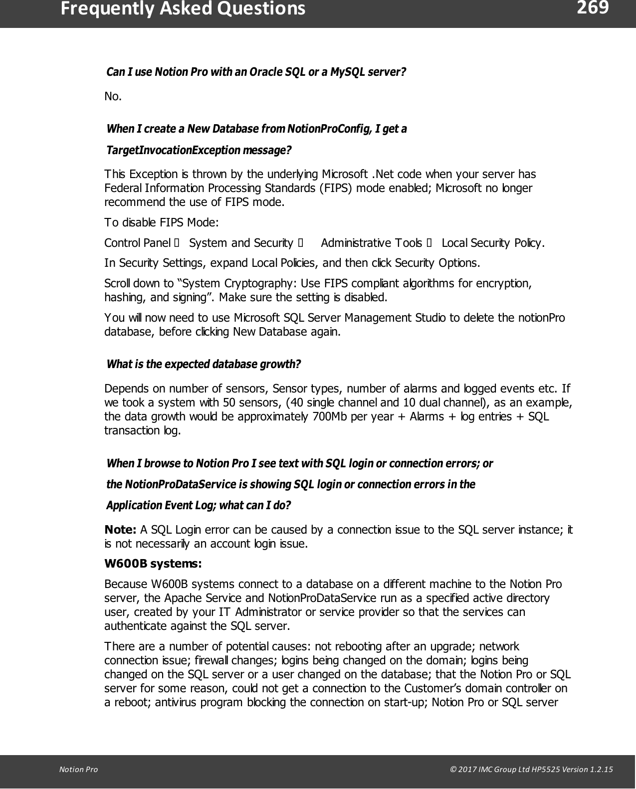 269Notion  Pro                                                                                                                                                                                                                                  &copy; 2017 IMC Group Ltd HP5525 Version 1.2.15Frequently  Asked QuestionsCan I use Notion Pro with an Oracle SQL or a MySQL server?No.When I create a New Database from NotionProConfig, I get aTargetInvocationException message?This Exception is thrown by the underlying Microsoft .Net code when your server hasFederal Information Processing Standards (FIPS) mode enabled; Microsoft no longerrecommend the use of FIPS mode.To disable FIPS Mode: Control  Panel  &agrave; System  and  Security &agrave; Administrative  Tools  &agrave; Local Security  Policy. In Security Settings, expand Local Policies, and then click Security Options.Scroll down to &ldquo;System Cryptography: Use FIPS compliant algorithms for encryption,hashing, and signing&rdquo;. Make sure the setting is disabled.You will now need to use Microsoft SQL Server Management Studio to delete the notionProdatabase, before clicking New Database again.What is the expected database growth?Depends on number of sensors, Sensor types, number of alarms and logged events etc. Ifwe took a system with 50 sensors, (40 single channel and 10 dual channel), as an example,the data growth would be approximately 700Mb per year + Alarms + log entries + SQLtransaction log.When I browse to Notion Pro I see text with SQL login or connection errors; orthe NotionProDataService is showing SQL login or connection errors in theApplication Event Log; what can I do?Note: A SQL Login error can be caused by a connection issue to the SQL server instance; itis not necessarily an account login issue.W600B systems:Because W600B systems connect to a database on a different machine to the Notion Proserver, the Apache Service and NotionProDataService run as a specified active directoryuser, created by your IT Administrator or service provider so that the services canauthenticate against the SQL server.There are a number of potential causes: not rebooting after an upgrade; networkconnection issue; firewall changes; logins being changed on the domain; logins beingchanged on the SQL server or a user changed on the database; that the Notion Pro or SQLserver for some reason, could not get a connection to the Customer&rsquo;s domain controller ona reboot; antivirus program blocking the connection on start-up; Notion Pro or SQL server