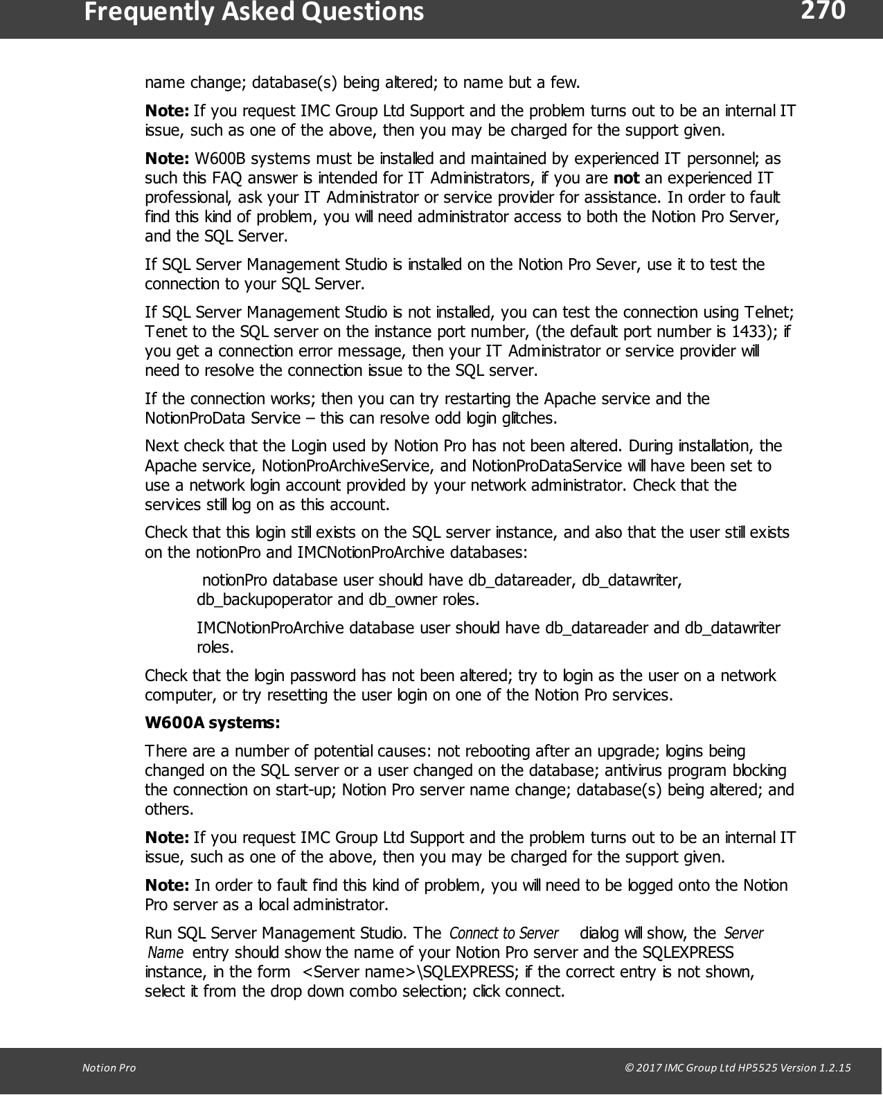 270Notion  Pro                                                                                                                                                                                                                                  &copy; 2017 IMC Group Ltd HP5525 Version 1.2.15Frequently  Asked Questionsname change; database(s) being altered; to name but a few.Note: If you request IMC Group Ltd Support and the problem turns out to be an internal ITissue, such as one of the above, then you may be charged for the support given.Note: W600B systems must be installed and maintained by experienced IT personnel; assuch this FAQ answer is intended for IT Administrators, if you are not an experienced ITprofessional, ask your IT Administrator or service provider for assistance. In order to faultfind this kind of problem, you will need administrator access to both the Notion Pro Server,and the SQL Server.If SQL Server Management Studio is installed on the Notion Pro Sever, use it to test theconnection to your SQL Server.If SQL Server Management Studio is not installed, you can test the connection using Telnet;Tenet to the SQL server on the instance port number, (the default port number is 1433); ifyou get a connection error message, then your IT Administrator or service provider willneed to resolve the connection issue to the SQL server.If the connection works; then you can try restarting the Apache service and theNotionProData Service &ndash; this can resolve odd login glitches.Next check that the Login used by Notion Pro has not been altered. During installation, theApache service, NotionProArchiveService, and NotionProDataService will have been set touse a network login account provided by your network administrator. Check that theservices still log on as this account.Check that this login still exists on the SQL server instance, and also that the user still existson the notionPro and IMCNotionProArchive databases: notionPro database user should have db_datareader, db_datawriter,db_backupoperator and db_owner roles.IMCNotionProArchive database user should have db_datareader and db_datawriterroles.Check that the login password has not been altered; try to login as the user on a networkcomputer, or try resetting the user login on one of the Notion Pro services.W600A systems:There are a number of potential causes: not rebooting after an upgrade; logins beingchanged on the SQL server or a user changed on the database; antivirus program blockingthe connection on start-up; Notion Pro server name change; database(s) being altered; andothers.Note: If you request IMC Group Ltd Support and the problem turns out to be an internal ITissue, such as one of the above, then you may be charged for the support given.Note: In order to fault find this kind of problem, you will need to be logged onto the NotionPro server as a local administrator.Run SQL Server Management Studio. The Connect to Server dialog will show, the ServerName entry should show the name of your Notion Pro server and the SQLEXPRESSinstance, in the form  <Server name>\SQLEXPRESS; if the correct entry is not shown,select it from the drop down combo selection; click connect.