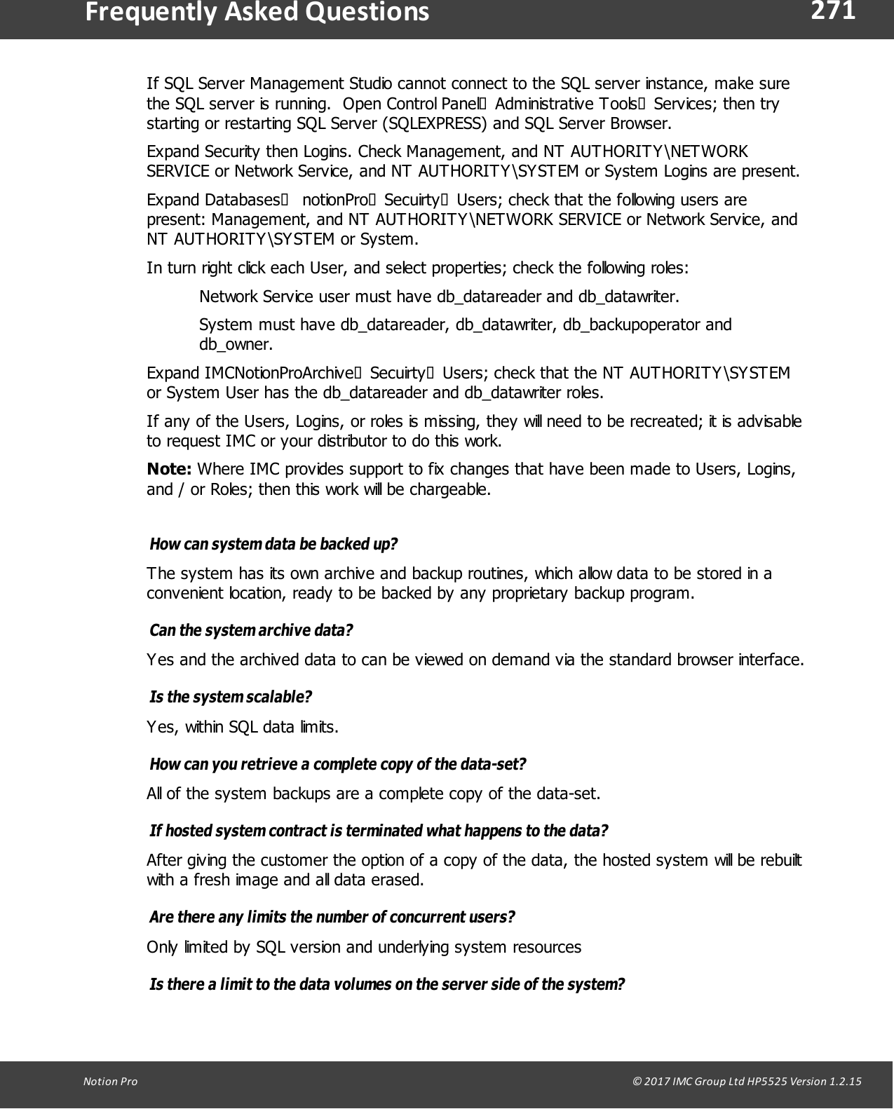 271Notion  Pro                                                                                                                                                                                                                                  &copy; 2017 IMC Group Ltd HP5525 Version 1.2.15Frequently  Asked QuestionsIf SQL Server Management Studio cannot connect to the SQL server instance, make surethe SQL server is running.  Open Control Panel&agrave;Administrative Tools&agrave;Services; then trystarting or restarting SQL Server (SQLEXPRESS) and SQL Server Browser.Expand Security then Logins. Check Management, and NT AUTHORITY\NETWORKSERVICE or Network Service, and NT AUTHORITY\SYSTEM or System Logins are present.Expand Databases&agrave; notionPro&agrave;Secuirty&agrave;Users; check that the following users arepresent: Management, and NT AUTHORITY\NETWORK SERVICE or Network Service, andNT AUTHORITY\SYSTEM or System. In turn right click each User, and select properties; check the following roles:Network Service user must have db_datareader and db_datawriter.System must have db_datareader, db_datawriter, db_backupoperator anddb_owner.Expand IMCNotionProArchive&agrave;Secuirty&agrave;Users; check that the NT AUTHORITY\SYSTEMor System User has the db_datareader and db_datawriter roles.If any of the Users, Logins, or roles is missing, they will need to be recreated; it is advisableto request IMC or your distributor to do this work. Note: Where IMC provides support to fix changes that have been made to Users, Logins,and / or Roles; then this work will be chargeable.How can system data be backed up? The system has its own archive and backup routines, which allow data to be stored in aconvenient location, ready to be backed by any proprietary backup program.Can the system archive data? Yes and the archived data to can be viewed on demand via the standard browser interface.Is the  system scalable? Yes, within SQL data limits.How can you retrieve a complete copy of the data-set? All of the system backups are a complete copy of the data-set.If hosted system contract is terminated what happens to the data? After giving the customer the option of a copy of the data, the hosted system will be rebuiltwith a fresh image and all data erased.Are there any limits the number of concurrent users? Only limited by SQL version and underlying system resourcesIs there a limit to the data volumes on the server side of the system? 