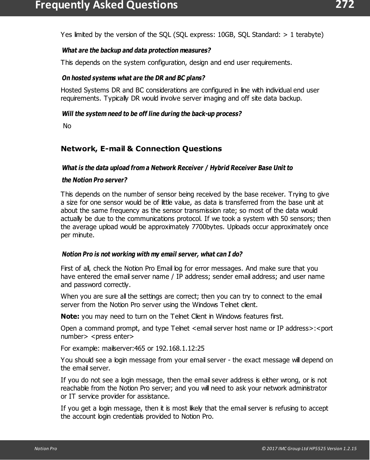 272Notion  Pro                                                                                                                                                                                                                                  &copy; 2017 IMC Group Ltd HP5525 Version 1.2.15Frequently  Asked QuestionsYes limited by the version of the SQL (SQL express: 10GB, SQL Standard: > 1 terabyte)What are the backup and data protection measures? This depends on the system configuration, design and end user requirements.On hosted systems what are the DR and BC plans? Hosted Systems DR and BC considerations are configured in line with individual end userrequirements. Typically DR would involve server imaging and off site data backup.Will the system need to be off line during the back-up process? NoNetwork, E-mail &amp; Connection QuestionsWhat is the data upload from a Network Receiver / Hybrid Receiver Base Unit tothe Notion Pro server? This depends on the number of sensor being received by the base receiver. Trying to givea size for one sensor would be of little value, as data is transferred from the base unit atabout the same frequency as the sensor transmission rate; so most of the data wouldactually be due to the communications protocol. If we took a system with 50 sensors; thenthe average upload would be approximately 7700bytes. Uploads occur approximately onceper minute.Notion Pro is not working with my email server, what can I do?First of all, check the Notion Pro Email log for error messages. And make sure that youhave entered the email server name / IP address; sender email address; and user nameand password correctly.When you are sure all the settings are correct; then you can try to connect to the emailserver from the Notion Pro server using the Windows Telnet client.Note: you may need to turn on the Telnet Client in Windows features first.Open a command prompt, and type Telnet <email server host name or IP address>:<portnumber> <press enter>For example: mailserver:465 or 192.168.1.12:25You should see a login message from your email server - the exact message will depend onthe  email  server. If you do not see a login message, then the email sever address is either wrong, or is notreachable from the Notion Pro server; and you will need to ask your network administratoror IT service provider for assistance.If you get a login message, then it is most likely that the email server is refusing to acceptthe account login credentials provided to Notion Pro.