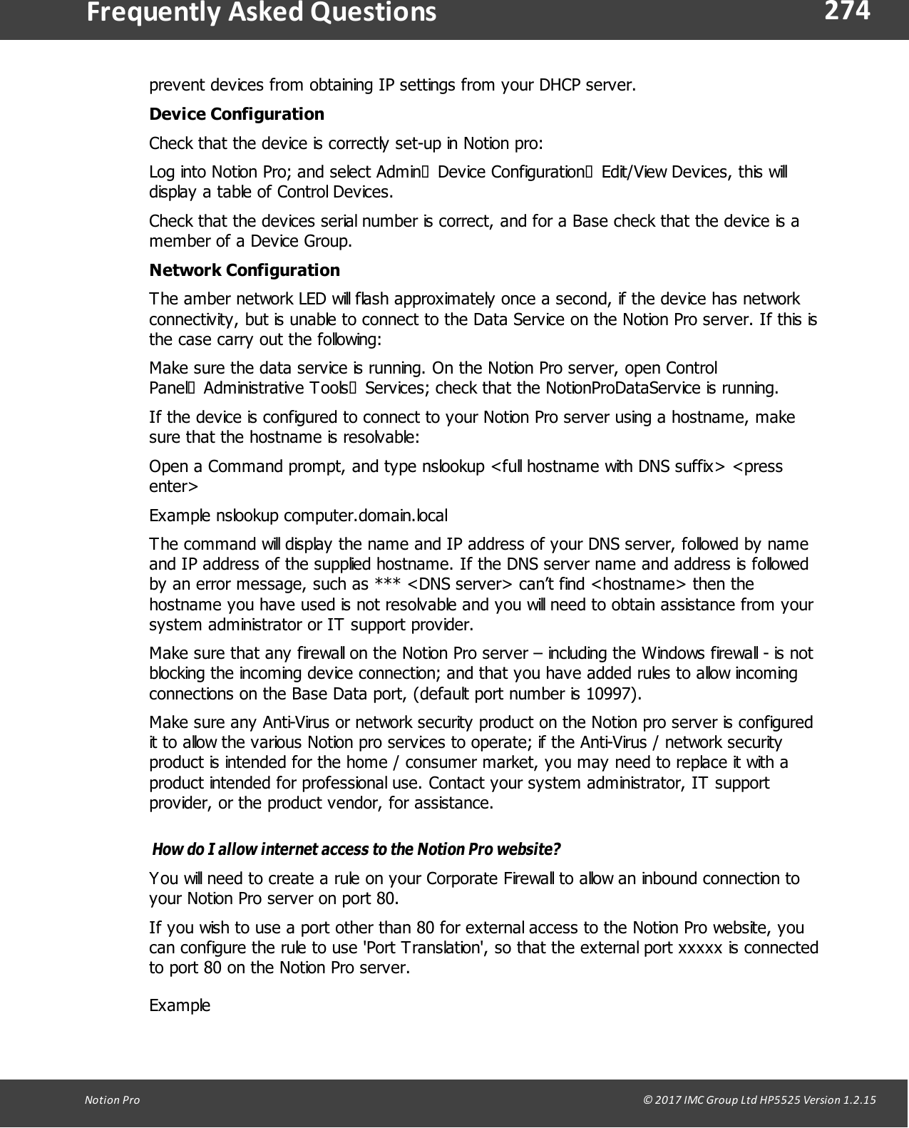 274Notion  Pro                                                                                                                                                                                                                                  &copy; 2017 IMC Group Ltd HP5525 Version 1.2.15Frequently  Asked Questionsprevent devices from obtaining IP settings from your DHCP server.Device ConfigurationCheck that the device is correctly set-up in Notion pro:Log into Notion Pro; and select Admin&agrave;Device Configuration&agrave;Edit/View Devices, this willdisplay a table of Control Devices.Check that the devices serial number is correct, and for a Base check that the device is amember of a Device Group.Network ConfigurationThe amber network LED will flash approximately once a second, if the device has networkconnectivity, but is unable to connect to the Data Service on the Notion Pro server. If this isthe case carry out the following:Make sure the data service is running. On the Notion Pro server, open ControlPanel&agrave;Administrative Tools&agrave;Services; check that the NotionProDataService is running.If the device is configured to connect to your Notion Pro server using a hostname, makesure that the hostname is resolvable: Open a Command prompt, and type nslookup <full hostname with DNS suffix> <pressenter>Example nslookup computer.domain.localThe command will display the name and IP address of your DNS server, followed by nameand IP address of the supplied hostname. If the DNS server name and address is followedby an error message, such as *** <DNS server> can&rsquo;t find <hostname> then thehostname you have used is not resolvable and you will need to obtain assistance from yoursystem administrator or IT support provider.Make sure that any firewall on the Notion Pro server &ndash; including the Windows firewall - is notblocking the incoming device connection; and that you have added rules to allow incomingconnections on the Base Data port, (default port number is 10997). Make sure any Anti-Virus or network security product on the Notion pro server is configuredit to allow the various Notion pro services to operate; if the Anti-Virus / network securityproduct is intended for the home / consumer market, you may need to replace it with aproduct intended for professional use. Contact your system administrator, IT supportprovider, or the product vendor, for assistance.How do I allow internet access to the Notion Pro website?You will need to create a rule on your Corporate Firewall to allow an inbound connection toyour Notion Pro server on port 80.If you wish to use a port other than 80 for external access to the Notion Pro website, youcan configure the rule to use 'Port Translation', so that the external port xxxxx is connectedto port 80 on the Notion Pro server.Example