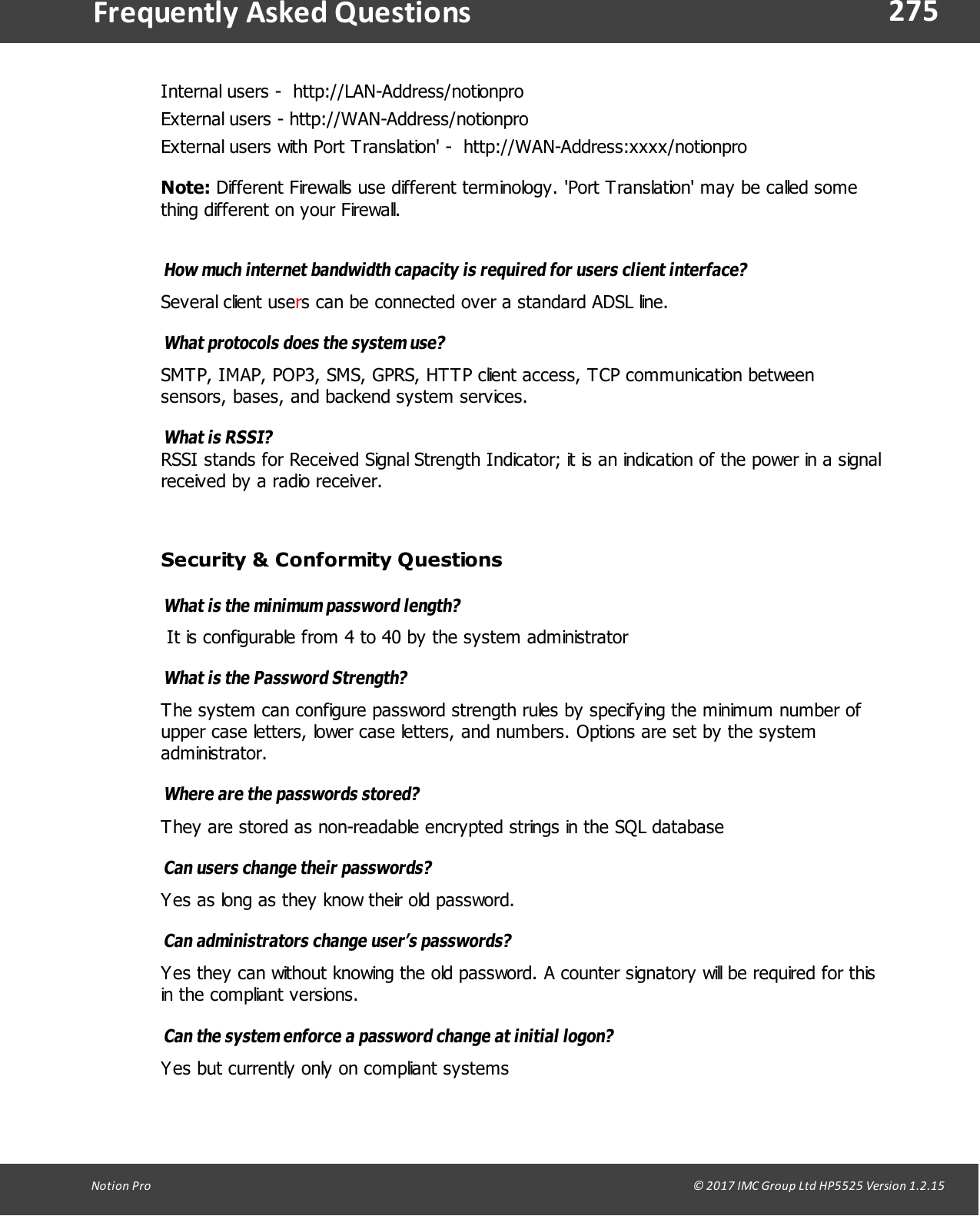 275Notion  Pro                                                                                                                                                                                                                                  &copy; 2017 IMC Group Ltd HP5525 Version 1.2.15Frequently  Asked QuestionsInternal users -  http://LAN-Address/notionproExternal users - http://WAN-Address/notionproExternal users with Port Translation' -  http://WAN-Address:xxxx/notionproNote: Different Firewalls use different terminology. 'Port Translation' may be called something different on your Firewall. How much internet bandwidth capacity is required for users client interface? Several client users can be connected over a standard ADSL line.What protocols does the system use? SMTP, IMAP, POP3, SMS, GPRS, HTTP client access, TCP communication betweensensors, bases, and backend system services.What is RSSI?RSSI stands for Received Signal Strength Indicator; it is an indication of the power in a signalreceived by a radio receiver.Security &amp; Conformity QuestionsWhat is the minimum password length? It is configurable from 4 to 40 by the system administratorWhat is the Password Strength? The system can configure password strength rules by specifying the minimum number ofupper case letters, lower case letters, and numbers. Options are set by the systemadministrator.Where are the passwords stored? They are stored as non-readable encrypted strings in the SQL databaseCan users change their passwords? Yes as long as they know their old password.Can administrators change user&rsquo;s passwords? Yes they can without knowing the old password. A counter signatory will be required for thisin the compliant versions.Can the system enforce a password change at initial logon? Yes but currently only on compliant systems 