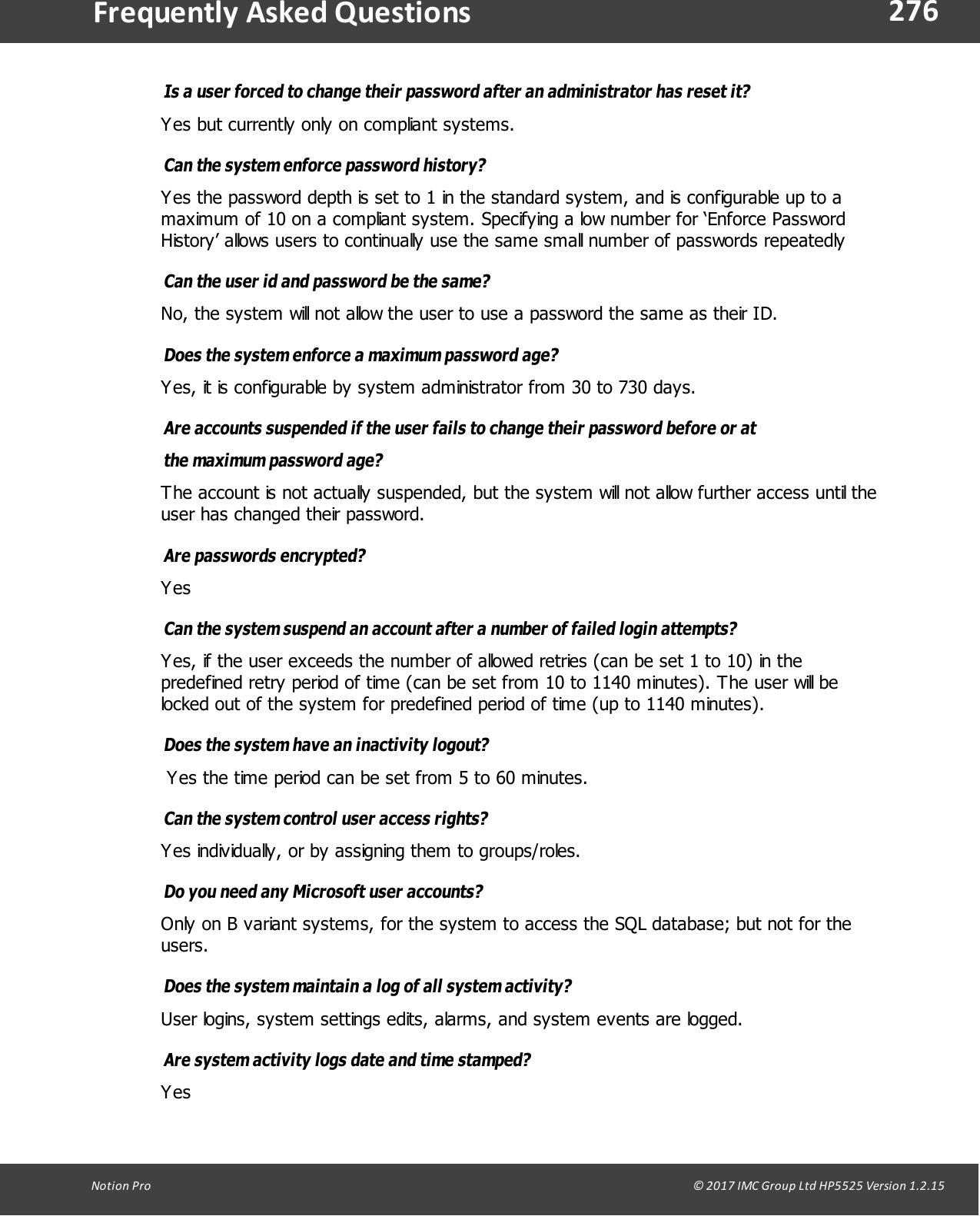 276Notion  Pro                                                                                                                                                                                                                                  &copy; 2017 IMC Group Ltd HP5525 Version 1.2.15Frequently  Asked QuestionsIs a user forced to change their password after an administrator has reset it? Yes but currently only on compliant systems.Can the system enforce password history? Yes the password depth is set to 1 in the standard system, and is configurable up to amaximum of 10 on a compliant system. Specifying a low number for &lsquo;Enforce PasswordHistory&rsquo; allows users to continually use the same small number of passwords repeatedlyCan the user id and password be the same? No, the system will not allow the user to use a password the same as their ID.Does the system enforce a maximum password age? Yes, it is configurable by system administrator from 30 to 730 days.Are accounts suspended if the user fails to change their password before or atthe maximum  password  age? The account is not actually suspended, but the system will not allow further access until theuser has changed their password.Are  passwords  encrypted? YesCan the system suspend an account after a number of failed login attempts? Yes, if the user exceeds the number of allowed retries (can be set 1 to 10) in thepredefined retry period of time (can be set from 10 to 1140 minutes). The user will belocked out of the system for predefined period of time (up to 1140 minutes).Does the system have an inactivity logout? Yes the time period can be set from 5 to 60 minutes.Can the system control user access rights? Yes individually, or by assigning them to groups/roles.Do you need any Microsoft user accounts? Only on B variant systems, for the system to access the SQL database; but not for theusers.Does the system maintain a log of all system activity? User logins, system settings edits, alarms, and system events are logged.Are system activity logs date and time stamped? Yes
