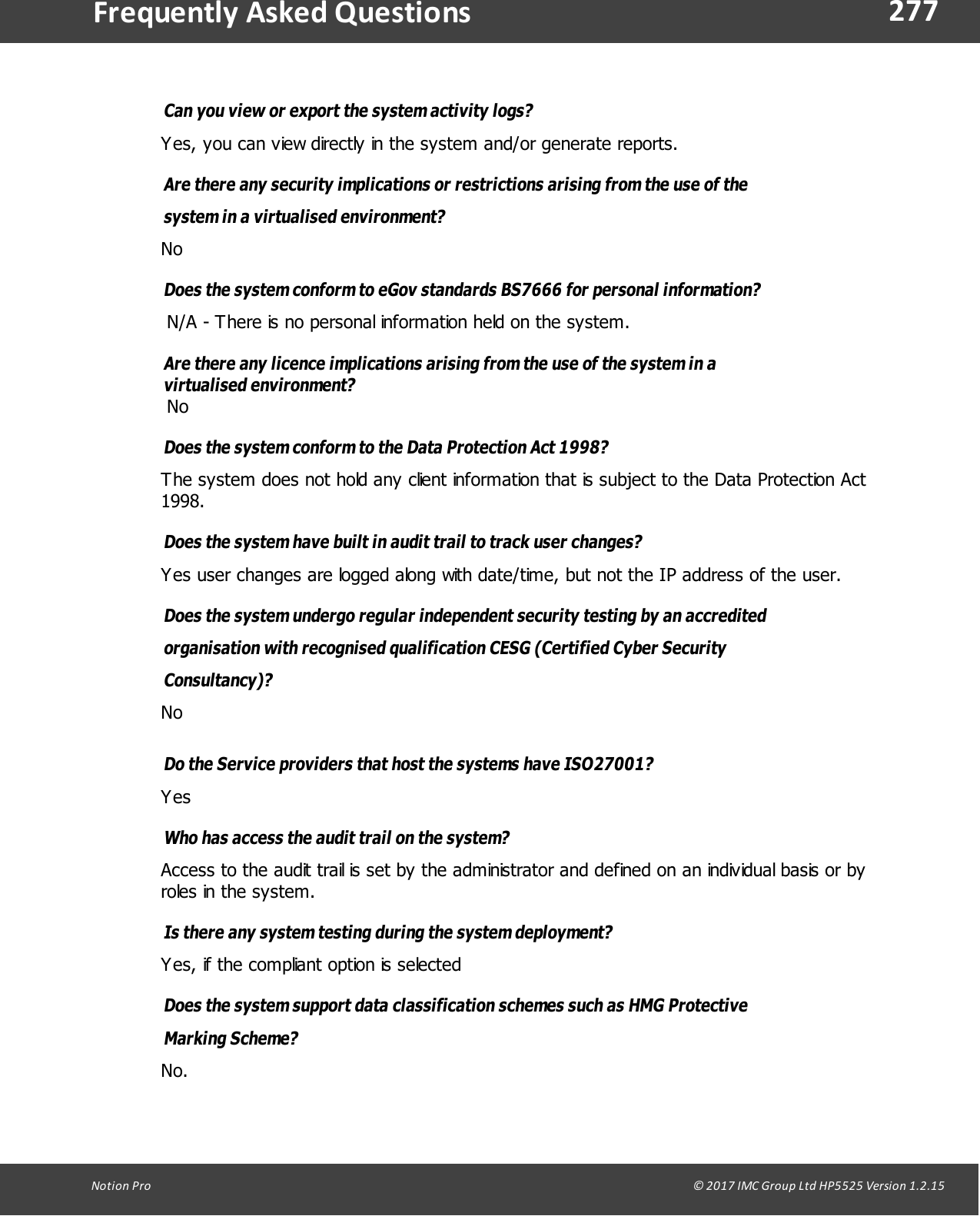 277Notion  Pro                                                                                                                                                                                                                                  &copy; 2017 IMC Group Ltd HP5525 Version 1.2.15Frequently  Asked QuestionsCan you view or export the system activity logs? Yes, you can view directly in the system and/or generate reports.Are there any security implications or restrictions arising from the use of thesystem in a  virtualised environment? NoDoes the system conform to eGov standards BS7666 for personal information? N/A - There is no personal information held on the system.Are there any licence implications arising from the use of the system in avirtualised environment? NoDoes the system conform to the Data Protection Act 1998? The system does not hold any client information that is subject to the Data Protection Act1998.Does the system have built in audit trail to track user changes? Yes user changes are logged along with date/time, but not the IP address of the user.Does the system undergo regular independent security testing by an accreditedorganisation with recognised qualification CESG (Certified Cyber SecurityConsultancy)? NoDo the Service providers that host the systems have ISO27001? Yes Who has access the audit trail on the system? Access to the audit trail is set by the administrator and defined on an individual basis or byroles in the system.Is there any system testing during the system deployment? Yes, if the compliant option is selectedDoes the system support data classification schemes such as HMG ProtectiveMarking  Scheme? No.