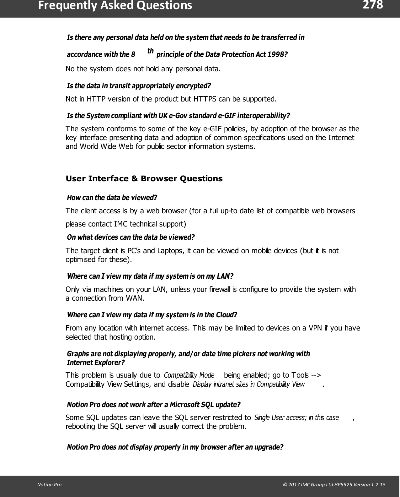 278Notion  Pro                                                                                                                                                                                                                                  &copy; 2017 IMC Group Ltd HP5525 Version 1.2.15Frequently  Asked QuestionsIs there any personal data held on the system that needs to be transferred inaccordance with the 8 th  principle of the Data Protection Act 1998? No the system does not hold any personal data.Is the data in transit appropriately encrypted? Not in HTTP version of the product but HTTPS can be supported.Is the System compliant with UK e-Gov standard e-GIF interoperability? The system conforms to some of the key e-GIF policies, by adoption of the browser as thekey interface presenting data and adoption of common specifications used on the Internetand World Wide Web for public sector information systems.User Interface &amp; Browser QuestionsHow can the data be viewed? The client access is by a web browser (for a full up-to date list of compatible web browsersplease contact IMC technical support)On what devices can the data be viewed? The target client is PC&rsquo;s and Laptops, it can be viewed on mobile devices (but it is notoptimised for these).Where can I view my data if my system is on my LAN? Only via machines on your LAN, unless your firewall is configure to provide the system witha connection from WAN.Where can I view my data if my system is in the Cloud? From any location with internet access. This may be limited to devices on a VPN if you haveselected that hosting option.Graphs are not displaying properly, and/or date time pickers not working withInternet Explorer?This problem is usually due to Compatibility Mode  being enabled; go to Tools -->Compatibility View Settings, and disable Display intranet sites in Compatibility View.Notion Pro does not work after a Microsoft SQL update?Some SQL updates can leave the SQL server restricted to Single User access; in this case,rebooting the SQL server will usually correct the problem.Notion Pro does not display properly in my browser after an upgrade?