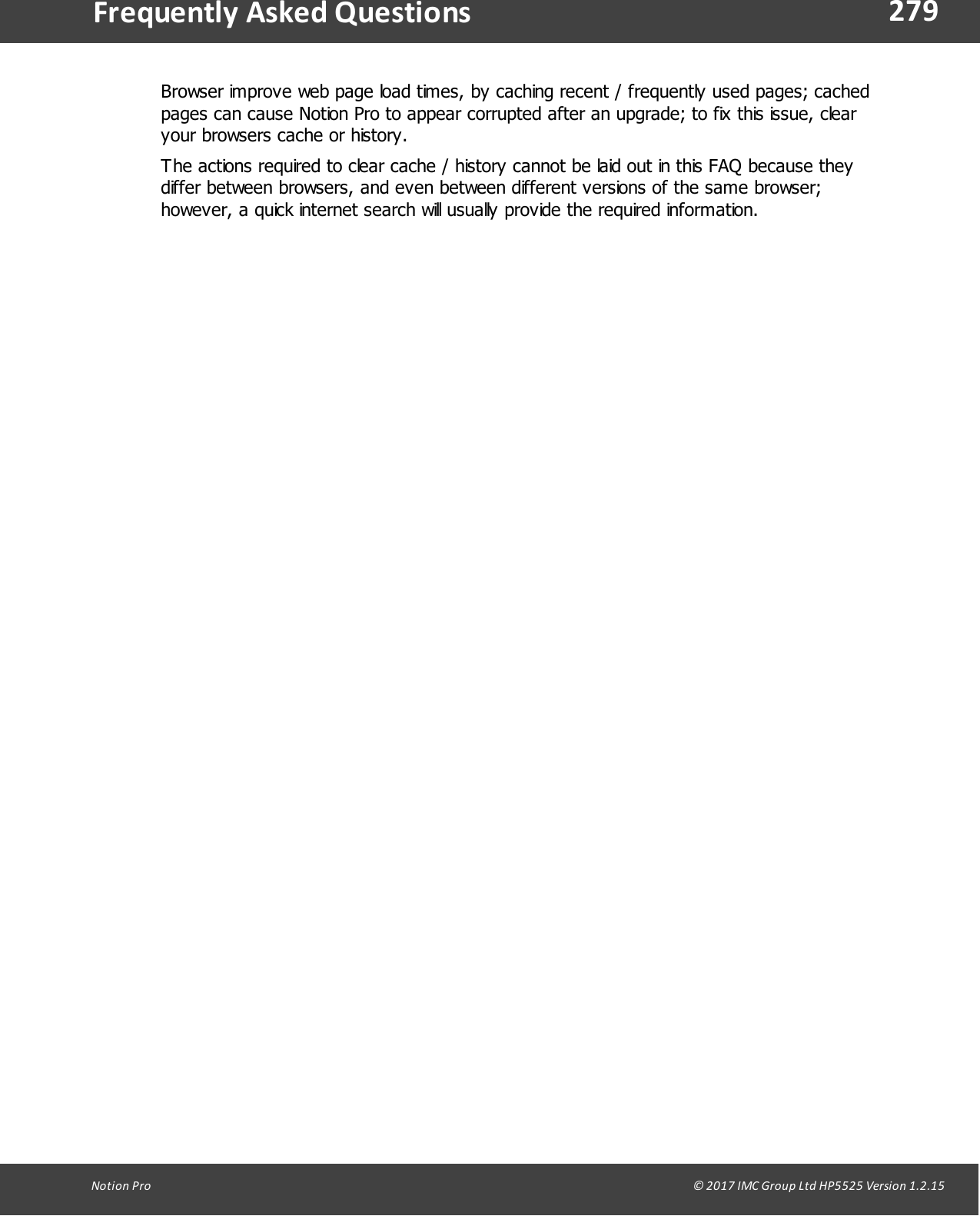 279Notion  Pro                                                                                                                                                                                                                                  &copy; 2017 IMC Group Ltd HP5525 Version 1.2.15Frequently  Asked QuestionsBrowser improve web page load times, by caching recent / frequently used pages; cachedpages can cause Notion Pro to appear corrupted after an upgrade; to fix this issue, clearyour browsers cache or history.The actions required to clear cache / history cannot be laid out in this FAQ because theydiffer between browsers, and even between different versions of the same browser;however, a quick internet search will usually provide the required information.