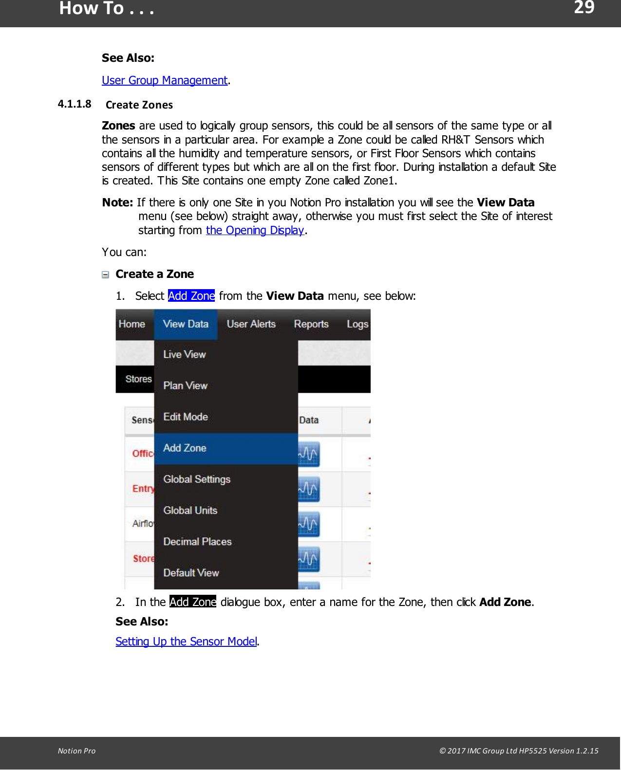 29Notion  Pro                                                                                                                                                                                                                                  &copy; 2017 IMC Group Ltd HP5525 Version 1.2.15How To . . .See Also:User Group Management.4.1.1.8 Create ZonesZones are used to logically group sensors, this could be all sensors of the same type or allthe sensors in a particular area. For example a Zone could be called RH&amp;T Sensors whichcontains all the humidity and temperature sensors, or First Floor Sensors which containssensors of different types but which are all on the first floor. During installation a default Siteis created. This Site contains one empty Zone called Zone1.Note: If there is only one Site in you Notion Pro installation you will see the View Datamenu (see below) straight away, otherwise you must first select the Site of intereststarting  from  the Opening Display.You can:Create a Zone1. Select Add Zone from  the  View Data menu, see below:2. In  the  Add Zone dialogue box, enter a name for the Zone, then click Add Zone.See Also:Setting Up the Sensor Model.