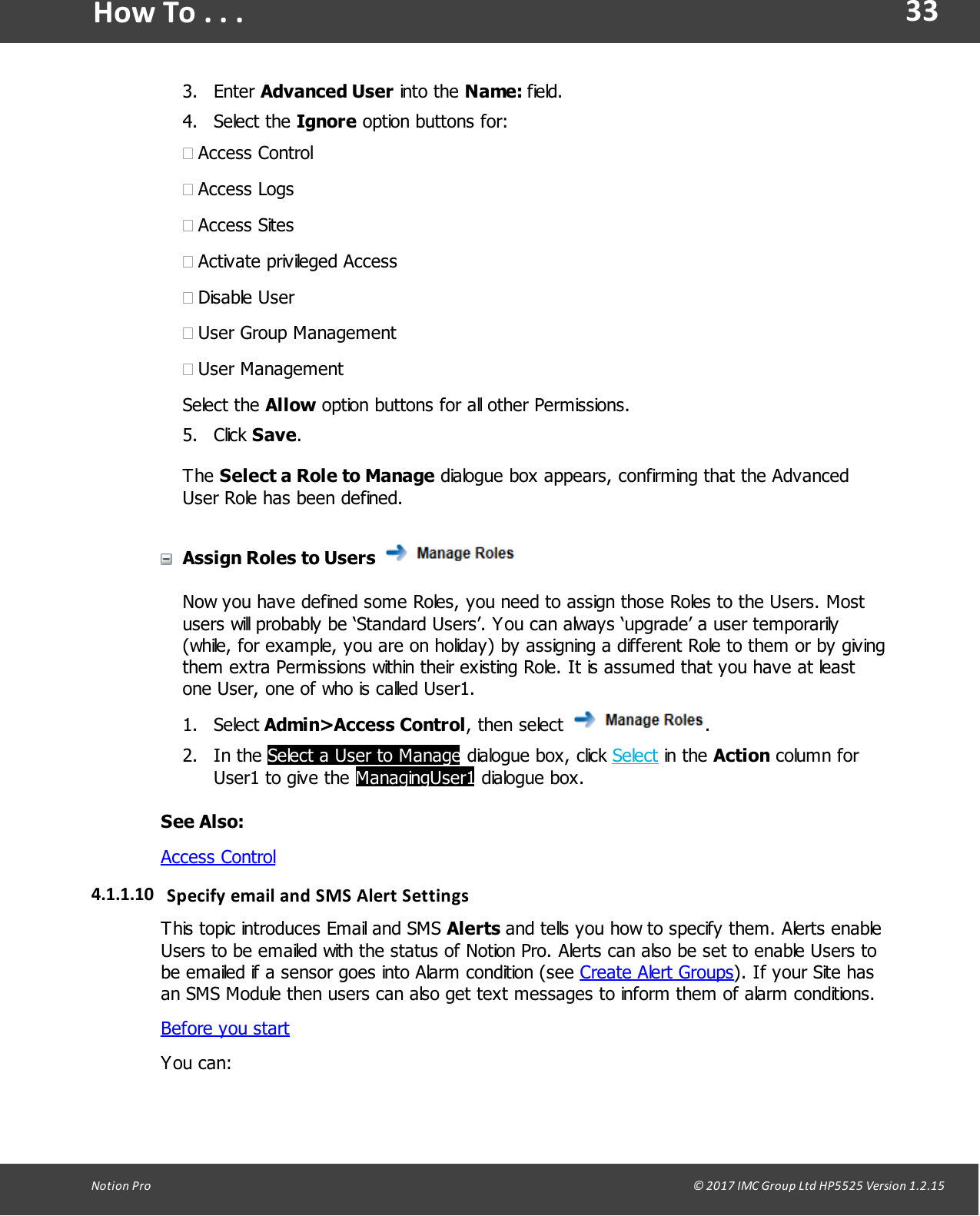 33Notion  Pro                                                                                                                                                                                                                                  &copy; 2017 IMC Group Ltd HP5525 Version 1.2.15How To . . .3. Enter Advanced User into  the  Name: field.4. Select  the  Ignore option buttons for:&middot;Access Control&middot;Access Logs&middot;Access Sites&middot;Activate privileged Access&middot;Disable User&middot;User Group Management&middot;User ManagementSelect  the  Allow option buttons for all other Permissions.5. Click Save.The Select a Role to Manage dialogue box appears, confirming that the AdvancedUser Role has been defined.Assign Roles to Users Now you have defined some Roles, you need to assign those Roles to the Users. Mostusers will probably be &lsquo;Standard Users&rsquo;. You can always &lsquo;upgrade&rsquo; a user temporarily(while, for example, you are on holiday) by assigning a different Role to them or by givingthem extra Permissions within their existing Role. It is assumed that you have at leastone User, one of who is called User1.1. Select Admin>Access Control,  then  select  .2. In  the  Select a User to Manage dialogue box,  click  Select in  the  Action column forUser1 to give the ManagingUser1 dialogue box.See Also: Access Control4.1.1.10 Specify email and  SMS Alert  SettingsThis topic introduces Email and SMS Alerts and tells you how to specify them. Alerts enableUsers to be emailed with the status of Notion Pro. Alerts can also be set to enable Users tobe emailed if a sensor goes into Alarm condition (see Create Alert Groups). If your Site hasan SMS Module then users can also get text messages to inform them of alarm conditions.Before you startYou can: