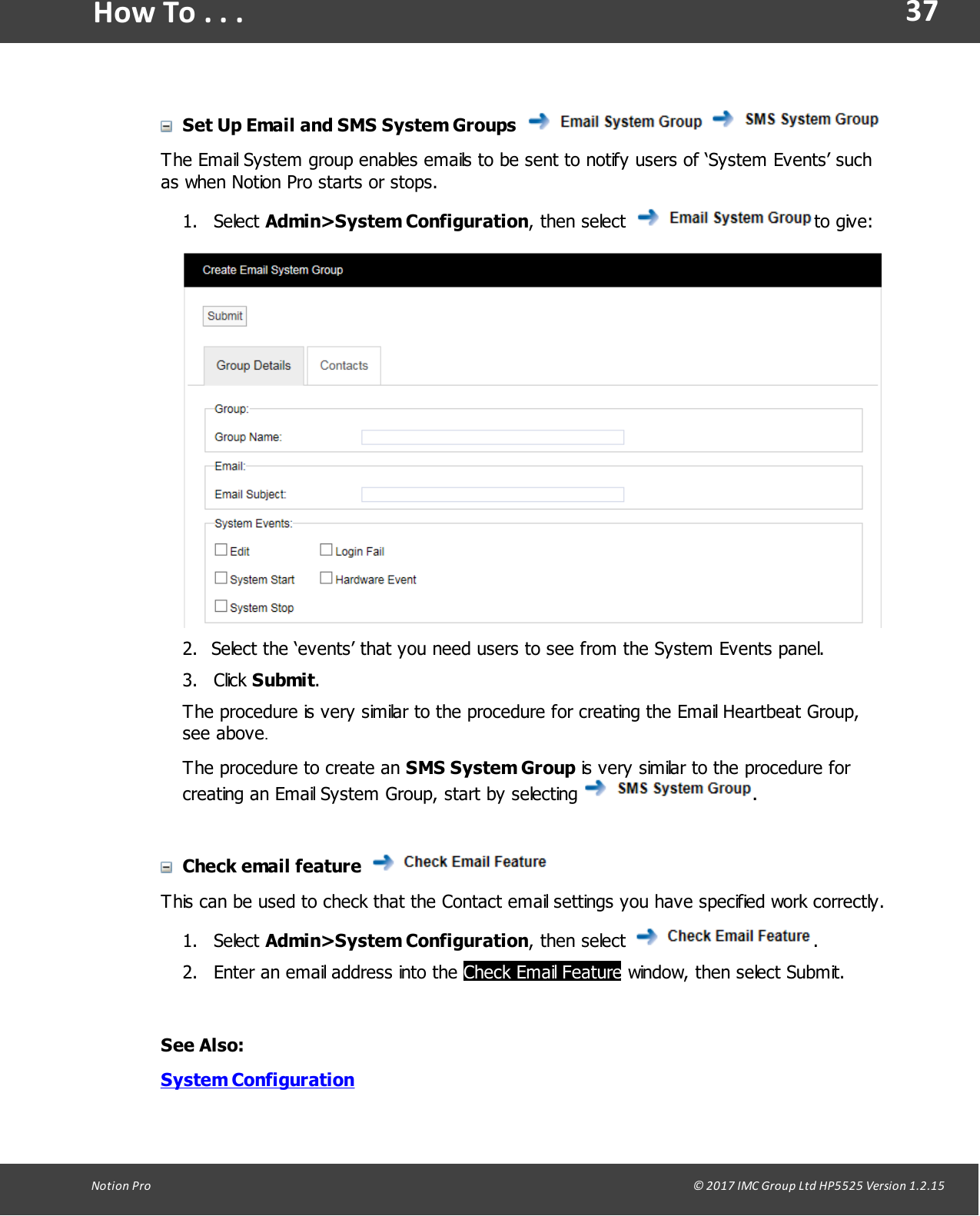 37Notion  Pro                                                                                                                                                                                                                                  &copy; 2017 IMC Group Ltd HP5525 Version 1.2.15How To . . .Set Up Email and SMS System Groups  The Email System group enables emails to be sent to notify users of &lsquo;System Events&rsquo; suchas when Notion Pro starts or stops.1. Select Admin>System Configuration,  then  select  to give:2. Select the &lsquo;events&rsquo; that you need users to see from the System Events panel.3. Click Submit.The procedure is very similar to the procedure for creating the Email Heartbeat Group,see above.The procedure to create an SMS System Group is very similar to the procedure forcreating an Email System Group, start by selecting .Check email feature This can be used to check that the Contact email settings you have specified work correctly.1. Select Admin>System Configuration,  then  select  .2. Enter an email address into the Check Email Feature window, then select Submit. See Also:System Configuration