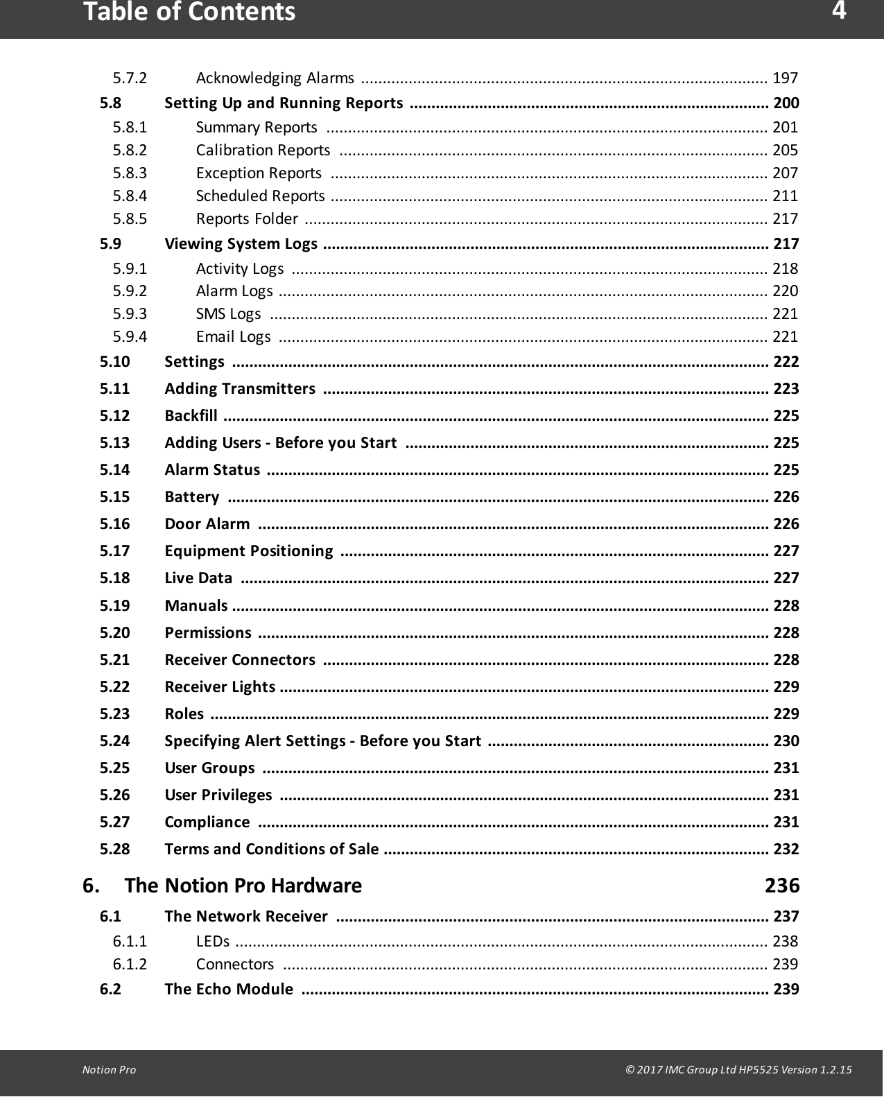 4Notion  Pro                                                                                                                                                                                                                                  &copy; 2017 IMC Group Ltd HP5525 Version 1.2.15Table of ContentsAcknowledgi ng  Ala rms   .............................................................................................. 1975.7.25.8 Setting Up and Running Reports ...................................................................................  200Summa ry  Re ports  ...................................................................................................... 2015.8.1C a li bration  R eports   ................................................................................................... 2055.8.2Exc epti on  Reports   ..................................................................................................... 2075.8.3Scheduled  Reports   ..................................................................................................... 2115.8.4Re ports  Fol der  ........................................................................................................... 2175.8.55.9 Viewing System Logs .......................................................................................................  217Acti vity  Logs  .............................................................................................................. 2185.9.1Ala rm  L og s  .................................................................................................................  2205.9.2SMS  L ogs   ................................................................................................................... 2215.9.3Ema i l  L og s  .................................................................................................................  2215.9.45.10 Settings ............................................................................................................................ 2225.11 Adding Transmitters ....................................................................................................... 2235.12 Backfill .............................................................................................................................. 2255.13 Adding Users -  Before  you Start .................................................................................... 2255.14 Alarm  Status .................................................................................................................... 2255.15 Battery ............................................................................................................................. 2265.16 Door Alarm ...................................................................................................................... 2265.17 Equipment  Positioning ................................................................................................... 2275.18 Live Data .......................................................................................................................... 2275.19 Manuals ............................................................................................................................ 2285.20 Permissions ......................................................................................................................  2285.21 Receiver Connectors .......................................................................................................  2285.22 Receiver Lights ................................................................................................................. 2295.23 Roles ................................................................................................................................. 2295.24 Specifying  Alert Settings -  Before  you Start ................................................................. 2305.25 User  Groups ..................................................................................................................... 2315.26 User  Privileges ................................................................................................................. 2315.27 Compliance ......................................................................................................................  2315.28 Terms and  Conditions of  Sale ......................................................................................... 2326. The Notion Pro Hardware                                                                          2366.1 The Network Receiver .................................................................................................... 237LEDs ........................................................................................................................... 2386.1.1Connectors  ................................................................................................................ 2396.1.26.2 The Echo  Module ............................................................................................................ 239