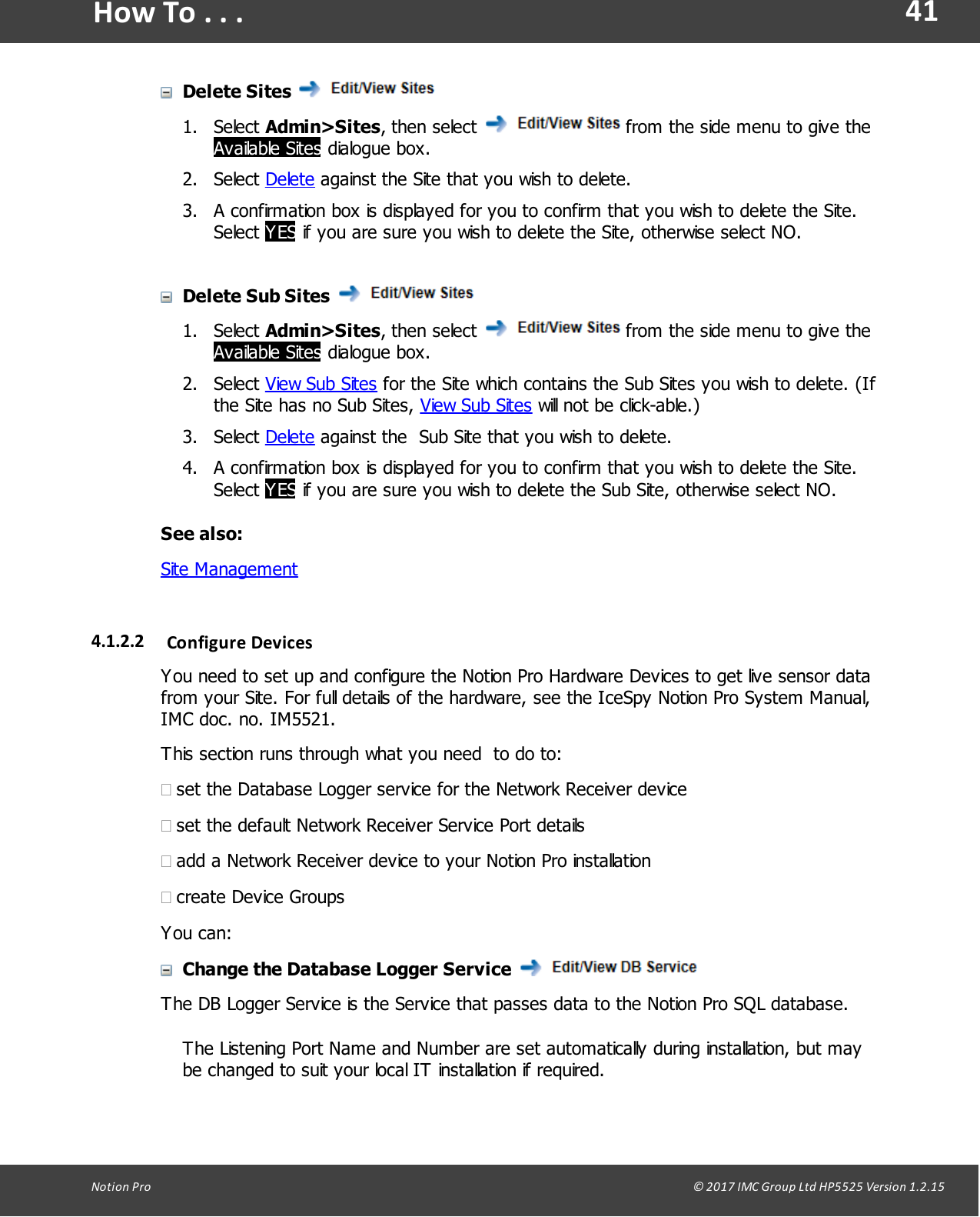 41Notion  Pro                                                                                                                                                                                                                                  &copy; 2017 IMC Group Ltd HP5525 Version 1.2.15How To . . .Delete Sites 1. Select Admin>Sites, then  select   from the side menu to give theAvailable Sites dialogue box.2. Select Delete against the Site that you wish to delete. 3. A confirmation box is displayed for you to confirm that you wish to delete the Site.Select YES if you are sure you wish to delete the Site, otherwise select NO.Delete Sub Sites 1. Select Admin>Sites, then  select   from the side menu to give theAvailable Sites dialogue box.2. Select View Sub Sites for the Site which contains the Sub Sites you wish to delete. (Ifthe Site has no Sub Sites, View Sub Sites will not be click-able.)3. Select Delete against the  Sub Site that you wish to delete.4. A confirmation box is displayed for you to confirm that you wish to delete the Site.Select YES if you are sure you wish to delete the Sub Site, otherwise select NO.See also:Site Management4.1.2.2 Configure DevicesYou need to set up and configure the Notion Pro Hardware Devices to get live sensor datafrom your Site. For full details of the hardware, see the IceSpy Notion Pro System Manual,IMC doc. no. IM5521.This section runs through what you need  to do to:&middot;set the Database Logger service for the Network Receiver device&middot;set the default Network Receiver Service Port details&middot;add a Network Receiver device to your Notion Pro installation&middot;create Device GroupsYou can:Change the Database Logger Service The DB Logger Service is the Service that passes data to the Notion Pro SQL database.The Listening Port Name and Number are set automatically during installation, but maybe changed to suit your local IT installation if required.