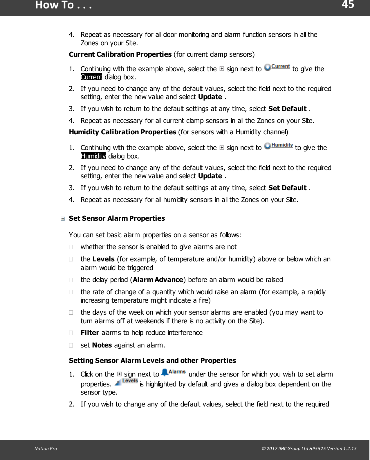 45Notion  Pro                                                                                                                                                                                                                                  &copy; 2017 IMC Group Ltd HP5525 Version 1.2.15How To . . .4. Repeat as necessary for all door monitoring and alarm function sensors in all theZones on your Site.Current  Calibration  Properties  (for current clamp sensors)1. Continuing with the example above, select the   sign  next  to   to give theCurrent dialog box.2. If you need to change any of the default values, select the field next to the requiredsetting, enter the new value and select Update .3. If you wish to return to the default settings at any time, select Set Default .4. Repeat as necessary for all current clamp sensors in all the Zones on your Site.Humidity  Calibration  Properties  (for sensors with a Humidity channel)1. Continuing with the example above, select the   sign  next  to   to give theHumidity dialog box.2. If you need to change any of the default values, select the field next to the requiredsetting, enter the new value and select Update .3. If you wish to return to the default settings at any time, select Set Default .4. Repeat as necessary for all humidity sensors in all the Zones on your Site. Set Sensor Alarm PropertiesYou can set basic alarm properties on a sensor as follows:&middot;whether the sensor is enabled to give alarms are not&middot;the Levels (for example, of temperature and/or humidity) above or below which analarm would be triggered&middot;the delay period (Alarm Advance) before an alarm would be raised&middot;the rate of change of a quantity which would raise an alarm (for example, a rapidlyincreasing temperature might indicate a fire)&middot;the days of the week on which your sensor alarms are enabled (you may want toturn alarms off at weekends if there is no activity on the Site).&middot;Filter alarms to help reduce interference&middot;set Notes against an alarm.Setting Sensor Alarm Levels and other Properties1. Click  on the   sign  next  to   under the sensor for which you wish to set alarmproperties.   is highlighted by default and gives a dialog box dependent on thesensor type.2. If you wish to change any of the default values, select the field next to the required