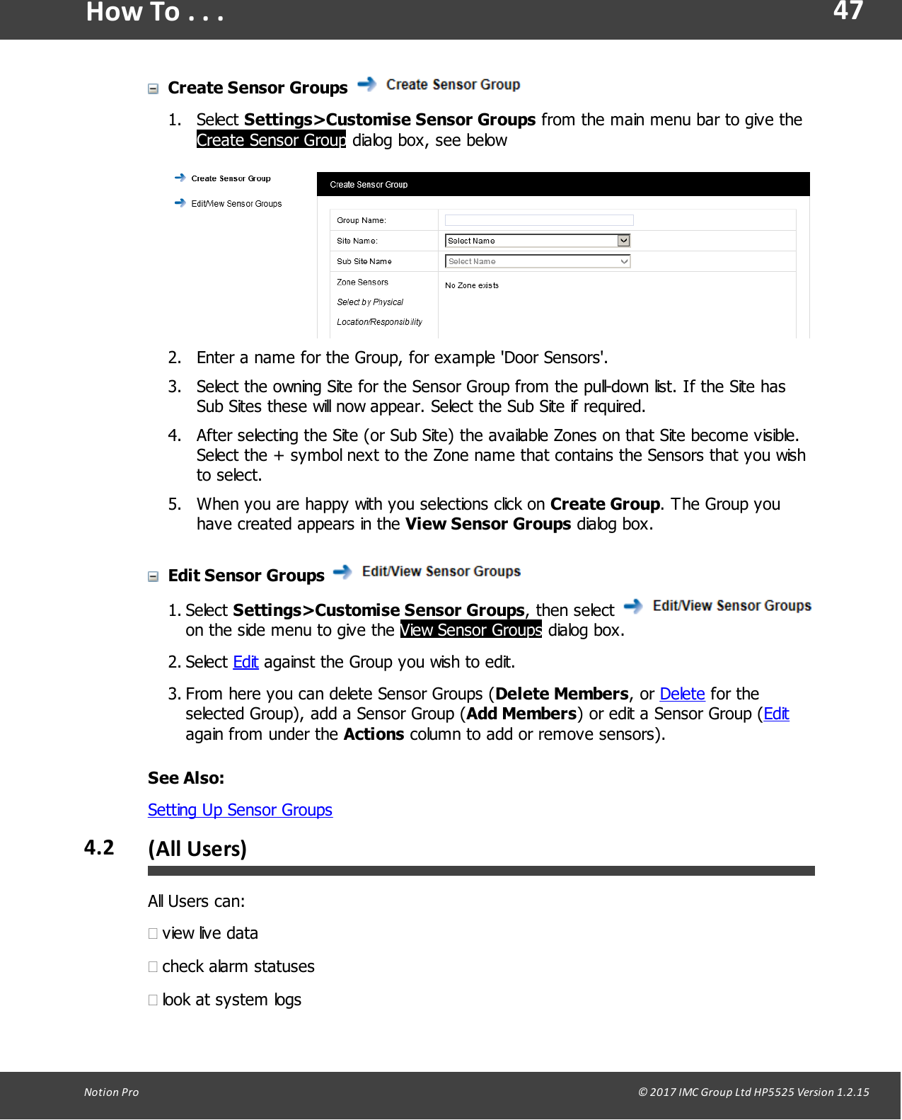 47Notion  Pro                                                                                                                                                                                                                                  &copy; 2017 IMC Group Ltd HP5525 Version 1.2.15How To . . .Create Sensor Groups 1. Select Settings>Customise Sensor Groups from the main menu bar to give theCreate Sensor Group dialog box, see below2. Enter a name for the Group, for example 'Door Sensors'.3. Select the owning Site for the Sensor Group from the pull-down list. If the Site hasSub Sites these will now appear. Select the Sub Site if required.4. After selecting the Site (or Sub Site) the available Zones on that Site become visible.Select the + symbol next to the Zone name that contains the Sensors that you wishto select.5. When you are happy with you selections click on Create Group. The Group youhave created appears in the View Sensor Groups dialog box.Edit Sensor Groups 1. Select Settings>Customise Sensor Groups,  then select on the side menu to give the View Sensor Groups dialog box.2. Select Edit against the Group you wish to edit.3. From here you can delete Sensor Groups (Delete Members,  or  Delete for theselected Group), add a Sensor Group (Add Members) or edit a Sensor Group (Editagain from under the Actions column to add or remove sensors).See Also:Setting Up Sensor Groups4.2 (All Users)All Users can:&middot;view live data&middot;check alarm statuses&middot;look at system logs