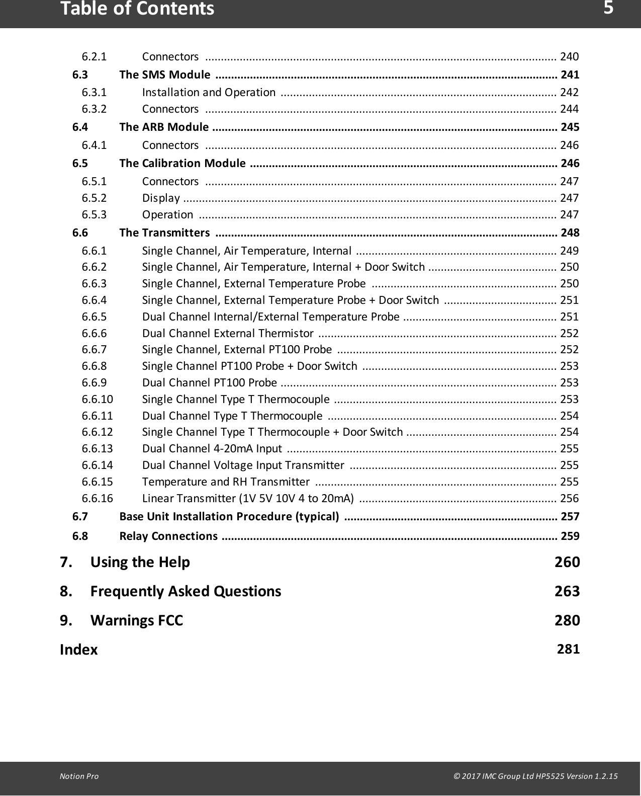 5Notion  Pro                                                                                                                                                                                                                                  &copy; 2017 IMC Group Ltd HP5525 Version 1.2.15Table of ContentsConnectors  ................................................................................................................ 2406.2.16.3 The SMS  Module ............................................................................................................. 241Ins tallation  and  Operation  ........................................................................................ 2426.3.1Connectors  ................................................................................................................ 2446.3.26.4 The ARB Module .............................................................................................................. 245Connectors  ................................................................................................................ 2466.4.16.5 The Calibration Module ..................................................................................................  246Connectors  ................................................................................................................ 2476.5.1Display .......................................................................................................................  2476.5.2Operation  .................................................................................................................. 2476.5.36.6 The Transmitters .............................................................................................................  248Single  Channel,  Air  Temperature,  Internal  ................................................................ 2496.6.1Single  Channel,  Air  Temperature,  Internal  +  Door  Switch  ......................................... 2506.6.2Single  Channel,  External  Temperature  Probe  ........................................................... 2506.6.3Single  Channel,  External  Temperature  Probe  +  Door  Switch  .................................... 2516.6.4Dual  Channel  Internal/External  Temperature  Probe  ................................................. 2516.6.5Dual  Channel  External  Thermistor  ............................................................................  2526.6.6Single  Channel,  External  PT100  Probe  ...................................................................... 2526.6.7Single  Channel  PT100  Probe  +  Door  Switch  .............................................................. 2536.6.8Dual  Channel  PT100  Probe  ........................................................................................ 2536.6.9Single  Channel  Type  T  Thermocouple  ....................................................................... 2536.6.10Dual  Channel  Type  T  Thermocouple  ......................................................................... 2546.6.11Single  Channel  Type  T  Thermocouple  +  Door  Switch  ................................................ 2546.6.12Dual  Channel  4-20mA  Input  ...................................................................................... 2556.6.13Dual  Channel  Voltage  Input  Transmitter  .................................................................. 2556.6.14Temperature  and  RH  Transmitter  ............................................................................. 2556.6.15Linear  Transmitter  (1V  5V  10V  4  to  20mA)  ............................................................... 2566.6.166.7 Base Unit Installation Procedure (typical) .................................................................... 2576.8 Relay Connections ........................................................................................................... 2597. Using the Help                                                                                            2608. Frequently Asked Questions                                                                     2639. Warnings FCC                                                                                              280Index 281