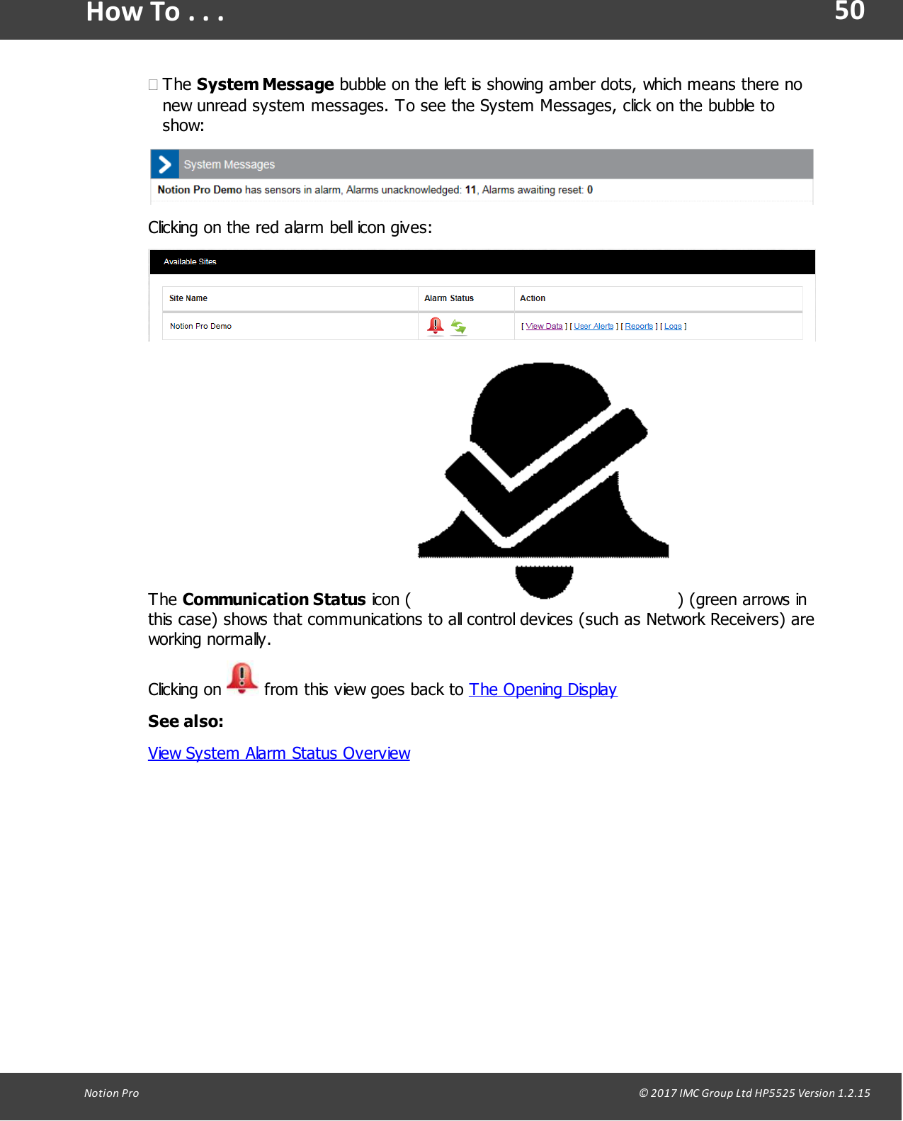 50Notion  Pro                                                                                                                                                                                                                                  &copy; 2017 IMC Group Ltd HP5525 Version 1.2.15How To . . .&middot;The System Message bubble on the left is showing amber dots, which means there nonew unread system messages. To see the System Messages, click on the bubble toshow:Clicking on the red alarm bell icon gives:The Communication Status icon ( ) (green arrows inthis case) shows that communications to all control devices (such as Network Receivers) areworking normally.Clicking  on   from this view goes back to The Opening DisplaySee also:View System Alarm Status Overview