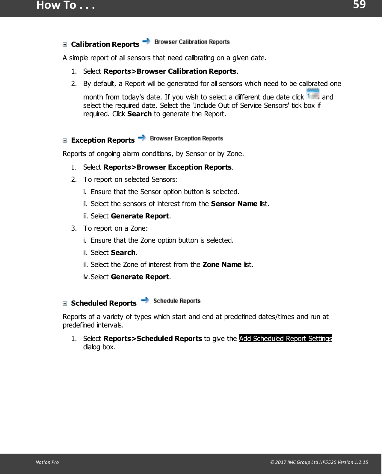 59Notion  Pro                                                                                                                                                                                                                                  &copy; 2017 IMC Group Ltd HP5525 Version 1.2.15How To . . .Calibration Reports A simple report of all sensors that need calibrating on a given date.1. Select Reports>Browser Calibration Reports. 2. By default, a Report will be generated for all sensors which need to be calibrated onemonth from today's date. If you wish to select a different due date click   andselect the required date. Select the 'Include Out of Service Sensors' tick box ifrequired.  Click  Search to generate the Report.Exception Reports Reports of ongoing alarm conditions, by Sensor or by Zone.1. Select Reports>Browser Exception Reports.2. To report on selected Sensors:i. Ensure that the Sensor option button is selected.ii. Select the sensors of interest from the Sensor Name list.iii. Select Generate Report.3. To report on a Zone:i. Ensure that the Zone option button is selected.ii. Select Search.iii. Select the Zone of interest from the Zone Name list.iv.Select Generate Report.Scheduled Reports Reports of a variety of types which start and end at predefined dates/times and run atpredefined intervals.1. Select Reports>Scheduled  Reports  to  give  the Add Scheduled Report Settingsdialog box.