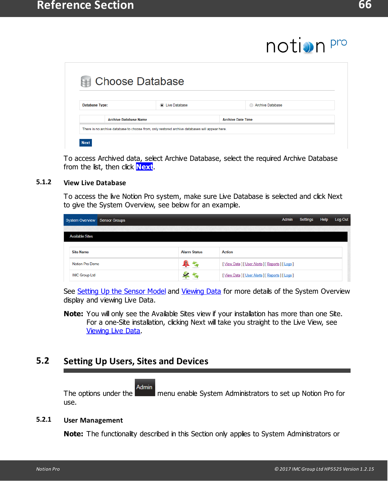 66Notion  Pro                                                                                                                                                                                                                                  &copy; 2017 IMC Group Ltd HP5525 Version 1.2.15Reference SectionTo access Archived data, select Archive Database, select the required Archive Databasefrom the list, then click Next.5.1.2 View  Live  DatabaseTo access the live Notion Pro system, make sure Live Database is selected and click Nextto give the System Overview, see below for an example.See Setting Up the Sensor Model and Viewing Data for more details of the System Overviewdisplay and viewing Live Data.Note: You will only see the Available Sites view if your installation has more than one Site.For a one-Site installation, clicking Next will take you straight to the Live View, see Viewing Live Data.5.2 Setting Up Users, Sites and DevicesThe options under the   menu enable System Administrators to set up Notion Pro foruse.5.2.1 User ManagementNote: The functionality described in this Section only applies to System Administrators or