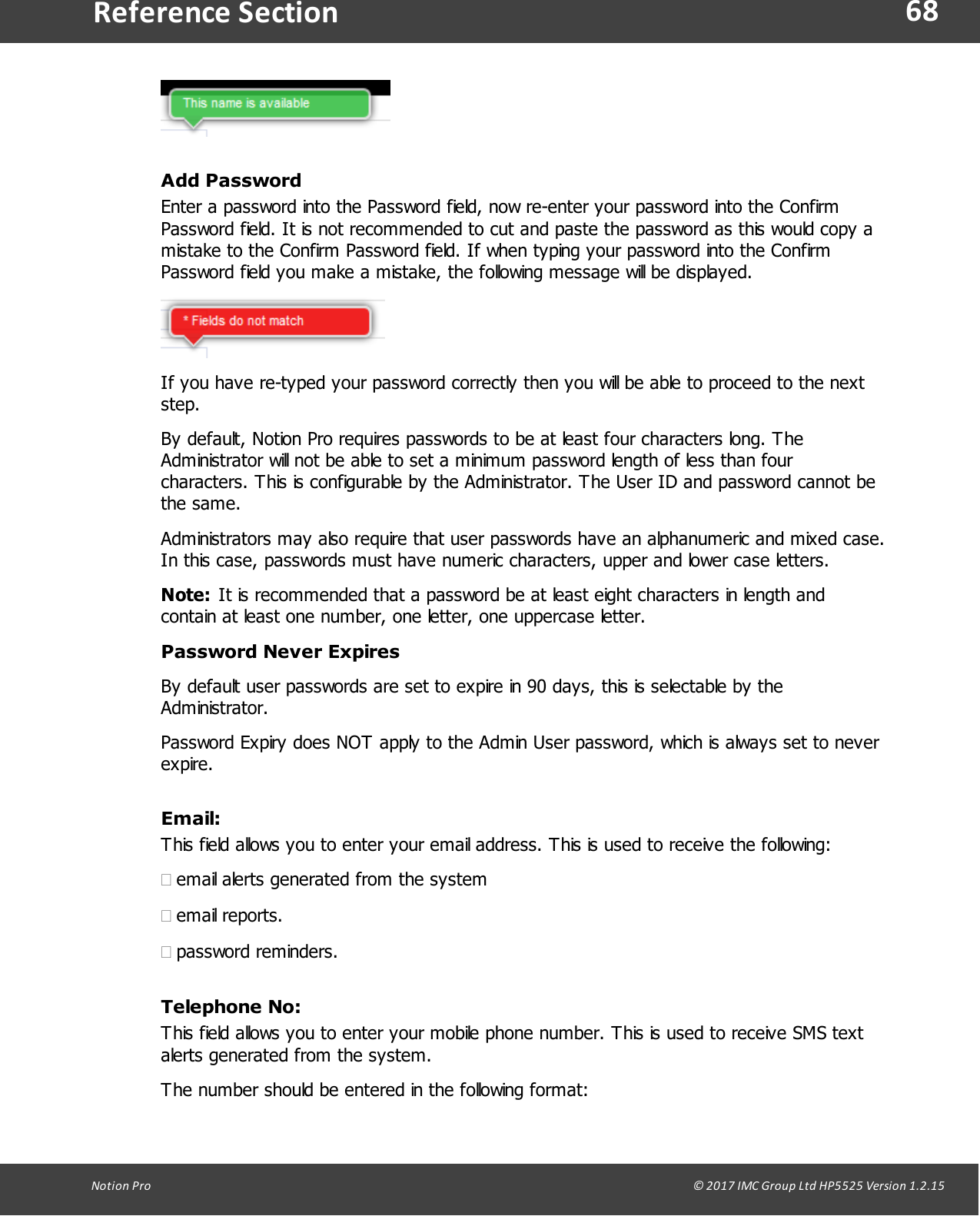 68Notion  Pro                                                                                                                                                                                                                                  &copy; 2017 IMC Group Ltd HP5525 Version 1.2.15Reference SectionAdd PasswordEnter a password into the Password field, now re-enter your password into the ConfirmPassword field. It is not recommended to cut and paste the password as this would copy amistake to the Confirm Password field. If when typing your password into the ConfirmPassword field you make a mistake, the following message will be displayed.If you have re-typed your password correctly then you will be able to proceed to the nextstep.By default, Notion Pro requires passwords to be at least four characters long. TheAdministrator will not be able to set a minimum password length of less than fourcharacters. This is configurable by the Administrator. The User ID and password cannot bethe same.Administrators may also require that user passwords have an alphanumeric and mixed case.In this case, passwords must have numeric characters, upper and lower case letters.Note: It is recommended that a password be at least eight characters in length andcontain at least one number, one letter, one uppercase letter.Password Never ExpiresBy default user passwords are set to expire in 90 days, this is selectable by theAdministrator.Password Expiry does NOT apply to the Admin User password, which is always set to neverexpire.Email:This field allows you to enter your email address. This is used to receive the following:&middot;email alerts generated from the system&middot;email reports.&middot;password reminders.Telephone No:This field allows you to enter your mobile phone number. This is used to receive SMS textalerts generated from the system.The number should be entered in the following format: