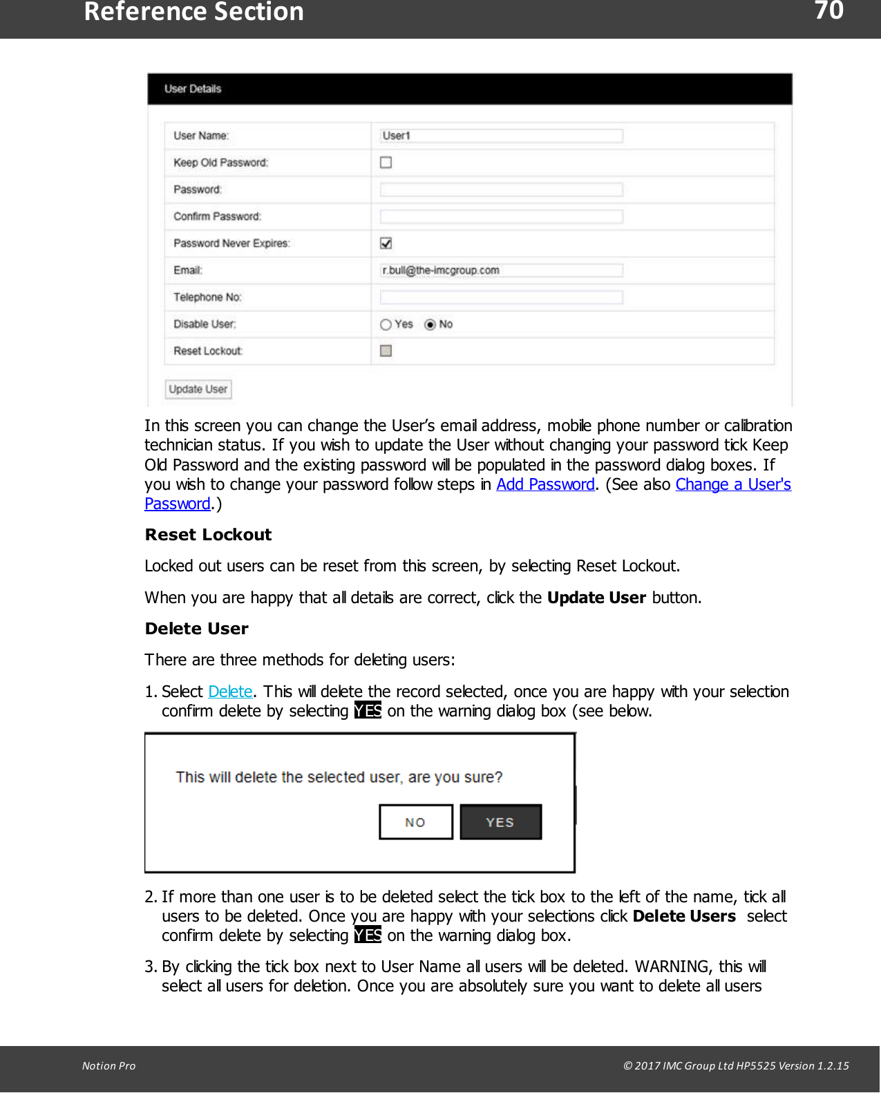 70Notion  Pro                                                                                                                                                                                                                                  &copy; 2017 IMC Group Ltd HP5525 Version 1.2.15Reference SectionIn this screen you can change the User&rsquo;s email address, mobile phone number or calibrationtechnician status. If you wish to update the User without changing your password tick KeepOld Password and the existing password will be populated in the password dialog boxes. Ifyou wish to change your password follow steps in Add Password.  (See  also Change a User'sPassword.)Reset LockoutLocked out users can be reset from this screen, by selecting Reset Lockout.When you are happy that all details are correct, click the Update User button.Delete UserThere are three methods for deleting users:1. Select Delete. This will delete the record selected, once you are happy with your selectionconfirm delete by selecting YES on the warning dialog box (see below.2. If more than one user is to be deleted select the tick box to the left of the name, tick allusers to be deleted. Once you are happy with your selections click Delete Users  selectconfirm delete by selecting YES on the warning dialog box.3. By clicking the tick box next to User Name all users will be deleted. WARNING, this willselect all users for deletion. Once you are absolutely sure you want to delete all users
